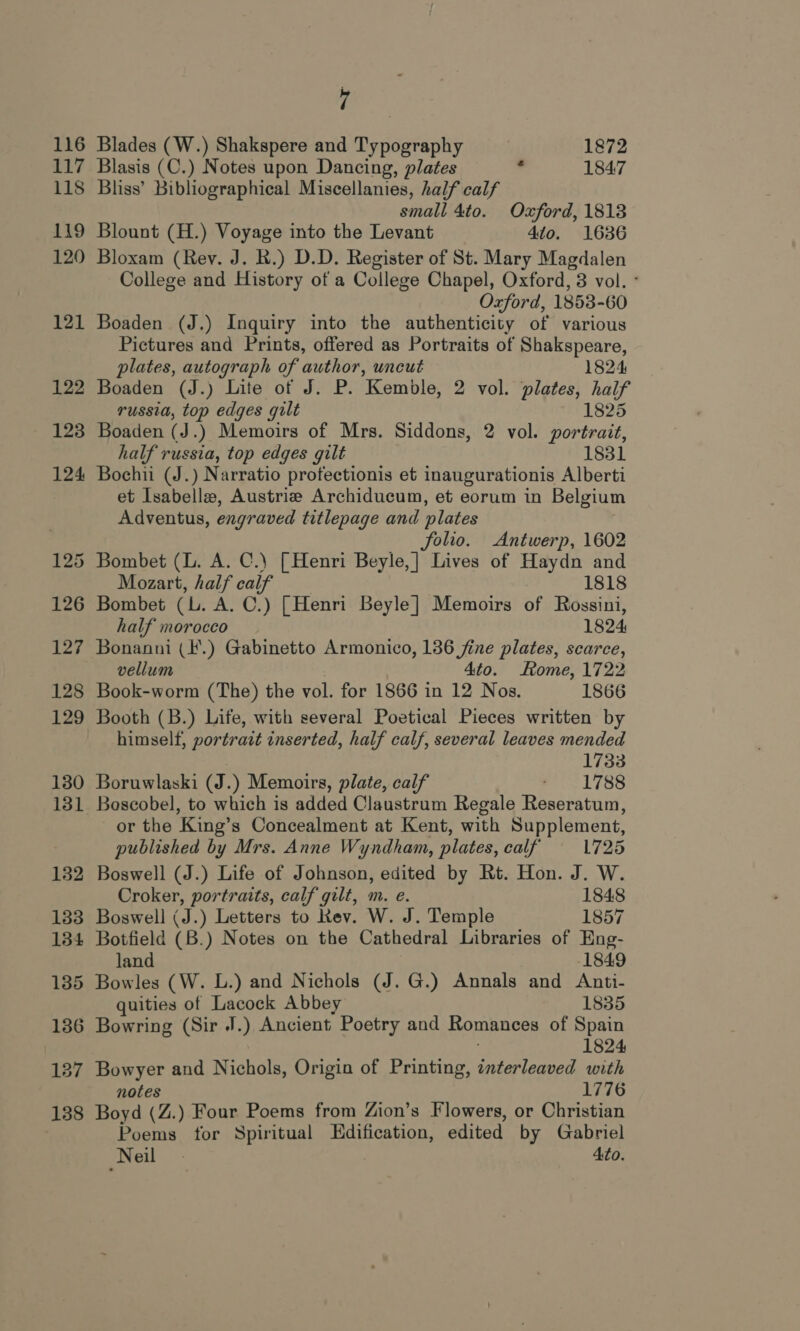 137 138 a Blades (W.) Shakspere and Typography 1872 Blasis (C.) Notes upon Dancing, plates 1847 Bliss’ Bibliographical Miscellanies, half calf small 4to. Oxford, 1813 Blount (H.) Voyage into the Levant 410. 1636 Bloxam (Rev. J. RK.) D.D. Register of St. Mary Magdalen College and History of a College Chapel, Oxford, 3 vol. ° Oxford, 1853-60 Boaden (J.) Inquiry into the authenticity of various Pictures and Prints, offered as Portraits of Shakspeare, plates, autograph of author, uncut 1824 russia, top edges gilt 1825 Boaden (J.) Memoirs of Mrs. Siddons, 2 vol. portrait, half russia, top edges gilt 1831 Bochii (J.) Narratio profectionis et inaugurationis Alberti et Isabelle, Austria Archiducum, et eorum in Belgium Adventus, engraved titlepage and plates folio. Antwerp, 1602 Bombet (L. A. C.) [Henri Beyle,| Lives of Haydn and Mozart, half calf 1818 Bombet (L. A. C.) [Henri Beyle] Memoirs of Rossini, half morocco 1824 Bonanni (.) Gabinetto Armonico, 136 fine plates, scarce, vellum Ato. Rome, 1722 Book-worm (The) the vol. for 1866 in 12 Nos. 1866 Booth (B.) Life, with several Poetical Pieces written by himself, portrait inserted, half calf, several leaves mended . 1733 Boruwlaski (J.) Memoirs, plate, calf died ly tf. Boscobel, to which is added Claustrum Regale Reseratum, or the King’s Concealment at Kent, with Supplement, published by Mrs. Anne Wyndham, plates, calf 1725 Boswell (J.) Life of Johnson, edited by Rt. Hon. J. W. Croker, portraits, calf gilt, m. e. 1848 Boswell (J.) Letters to Rev. W. J. Temple 1857 Botfield (B.) Notes on the Cathedral Libraries of Eng- land 1849 Bowles (W. L.) and Nichols (J. G.) Annals and Anti- quities of Lacock Abbey 1835 1824 Bowyer and Nichols, Origin of Printing, interleaved with notes 1776 Boyd (Z.) Four Poems from Zion’s Flowers, or Christian Poems for Spiritual Edification, edited by Gabriel Neil - Ato.