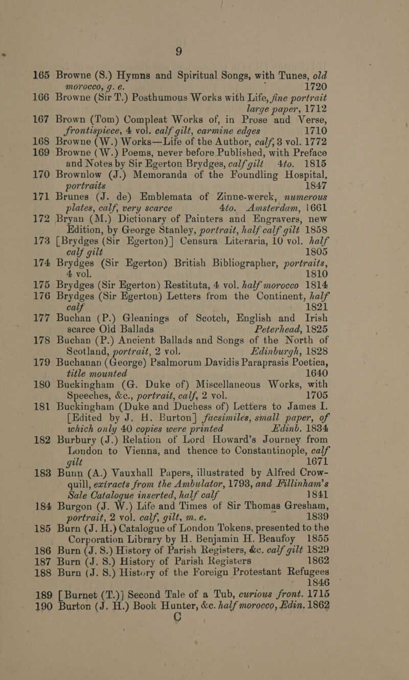 165 166 167 168 169 170 171 172 173 174 175 176 177 178 180 9 Browne (S.) Hymns and Spiritual Songs, with Tunes, old MOVOCCO, Y. e. 1720 Browne (Sir T.) Posthumous Works with Life, jine portrait large paper, 1712 Brown (Tom) Compleat Works of, in Prose and Verse, Srontispiece, 4 vol. calf gilt, carmine edges 1710 Browne (W.) Works—Life of the Author, calf, 3 vol. 1772 Browne (W.) Poems, never before Published, with Preface and Notes by Sir Egerton Brydges, calfgilt 4to. 1815 Brownlow (J.) Memoranda of the Foundling Hospital, portraits 1847 Brunes (J. de) Emblemata of Zinne-werck, numerous plates, calf, very scarce 4to. Amsterdam, \661 Bryan (M.) Dictionary of Painters and Engravers, new Edition, by George Stanley, portrait, half calf gilt 1858 [Brydges (Sir Egerton) ] Censura Literaria, 10 vol. half calf gilt 1805 Brydges (Sir Egerton) British Bibliographer, portraits, 4 vol. 1810 Brydges (Sir Egerton) Restituta, 4 vol. half morocco 1814 Brydges (Sir Egerton) Letters from the Continent, half calf 1821 Buchan (P.) Gleanings of Scotch, English and Irish scarce Oid Ballads Peterhead, 1825 Buchan (P.) Ancient Ballads and Songs of the North of Scotland, portrait, 2 vol. Edinburgh, 1828 179 Buchanan (George) Psalmorum Davidis Paraprasis Poetica, title mounted 1640 Buckingham (G. Duke of) Miscellaneous Works, with Speeches, &amp;c., portrait, calf, 2 vol. 1705 181 182 183 184 185 186 187 188 Buckingham (Duke and Duchess of) Letters to James I. [Edited by J. H. Burton] facsimiles, small paper, of which only 40 copies were printed Edinb. 1834 Burbury (J.) Relation of Lord Howard’s Journey from London to Vienna, and thence to Constantinople, calf alt 16 yitie (A.) Vauxhall Papers, illustrated by Alfred Crow- quill, exiracts from the Ambulator, 1793, and Fillinham’s Sale Catalogue inserted, half calf 1841 Burgon (J. W.) Life and Times of Sir Thomas Gresham, portrait, 2 vol. calf, gilt, m. e. 1839 Burn (J. H.) Catalogue of London Tokens, presented to the Corporation Library by H. Benjamin H. Beaufoy 1855 Burn (J. 8S.) History of Parish Registers, &amp;c. calf gilt 1829 Burn (J. 8.) History of Parish Registers 1862 Burn (J. 8.) History of the Foreign Protestant Refugees