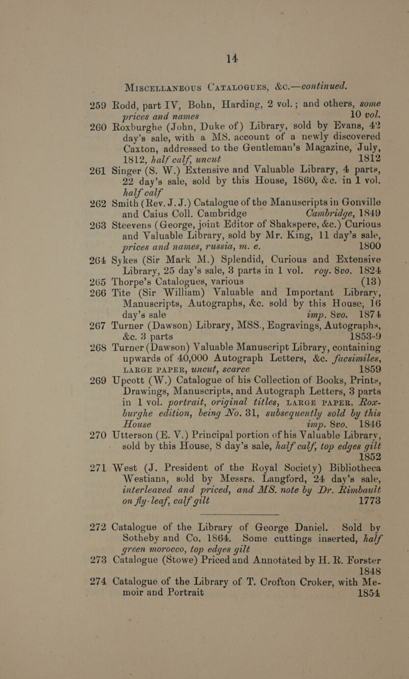 MIsceLnaANEous CaraLoaurEs, &amp;c¢.—continued. 259 Rodd, part 1V, Bohn, Harding, 2 vol.; and others, some prices and names 10 vol. 260 Roxburghe (John, Duke of) Library, sold by Evans, 42 day’s sale, with a MNS. account of a newly discovered Caxton, addressed to the Gentleman’s Magazine, July, 1812, half calf, uncut 1812 261 Singer (S. W.) Extensive and Valuable Library, 4 parts, 22 day’s sale, sold by this House, 1860, &amp;e. in 1 vol. half calf 262 Smith (Rev. J.J.) Catalogue of the Manuscripts in Gonville and Caius Coll. Cambridge Cambridge, 1849 263 Steevens (George, joint Editor of Shakspere, &amp;c.) Curious and Valuable Library, sold by Mr. King, 11 day’s sale, prices and names, russia, mM. e. 1800 264 Sykes (Sir Mark M.) Splendid, Curious and Extensive Library, 25 day’s sale, 3 parts in 1 vol. roy. 8vo, 1824 265 Thorpe’s Catalogues, various (18) 266 Tite (Sir William) Valuable and Important Library, Manuscripts, Autographs, &amp;c. sold by this House, 16 day’s sale amp. 8vo. 1874 267 Turner (Dawson) Library, MSS., Engravings, Autographs, &amp;c. 3 parts 1853-9 268 Turner (Dawson) Valuable Manuscript Library, containing | upwards of 40,000 Autograph Letters, &amp;c. facsimiles, LARGE PAPER, uncut, scarce 1859. 269 Upcott (W.) Catalogue of his Collection of Books, Prints, Drawings, Manuscripts, and Autograph Letters, 3 parts in 1 vol. portrait, original titles, LARGE PAPER, Row- burghe edition, being No. 31, subsequently sold by this House amp. 8vo. 1846 270 Utterson (E. V.) Principal portion of his Valuable Library, sold by this House, 8 day’s sale, half calf, top edges gilt 1852 271 West (J. President of the Royal Society) Bibliotheca Westiana, sold by Messrs. Langford, 24 day’s sale, interleaved and priced, and MS. note by Dr. Rimbauit on fly-leaf, calf gilt 1773 272 Catalogue of the Library of George Daniel. Sold by Sotheby and Co. 1864. Some cuttings inserted, half green morocco, top edges gilt 273 Catalogue (Stowe) Priced and Annotated by H. R. Forster 1848 274 Catalogue of the Library of T. Crofton Croker, with Me- moir and Portrait 1854
