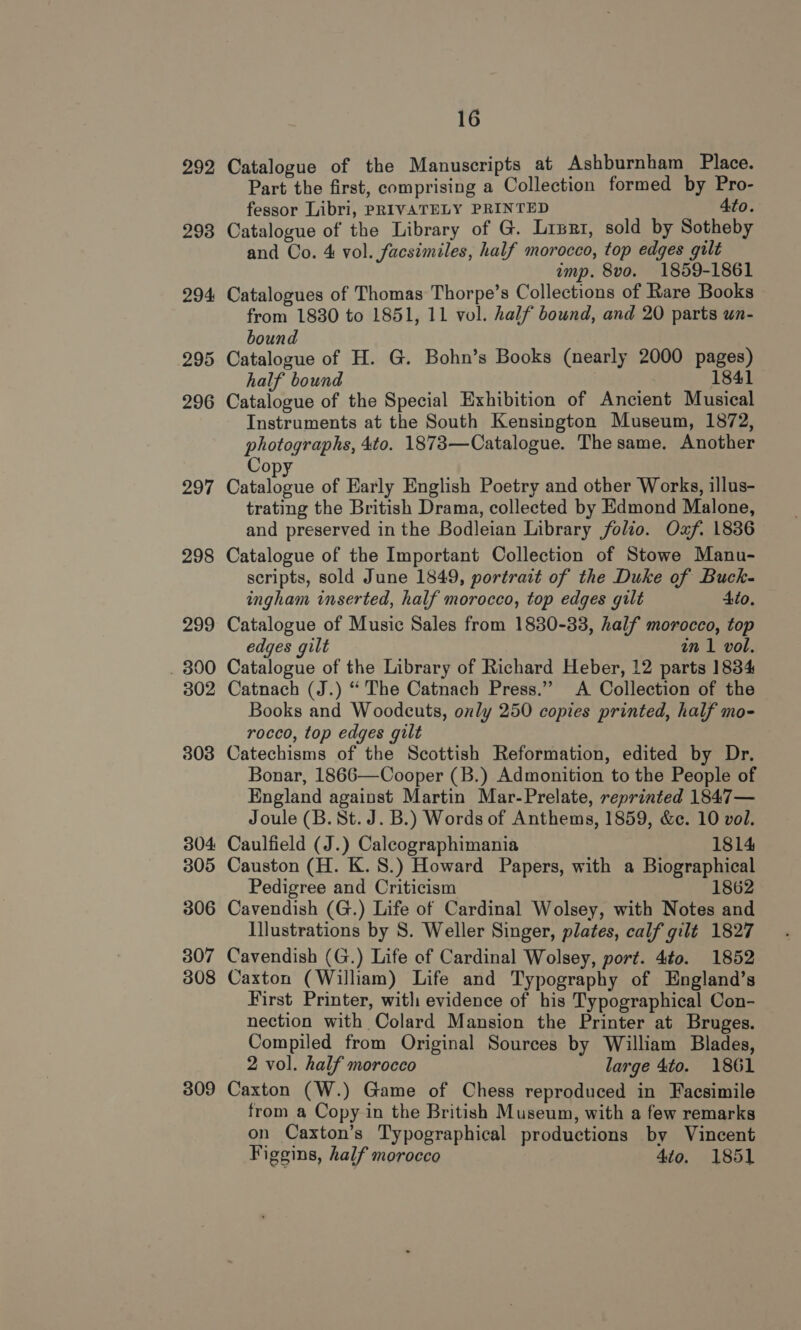 292 293 294 295 296 297 298 299 . 890 302 303 304: 305 306 307 308 309 16 Catalogue of the Manuscripts at Ashburnham Place. Part the first, comprising a Collection formed by Pro- fessor Libri, PRIVATELY PRINTED 4to. Catalogue of the Library of G. Liszt, sold by Sotheby and Co. 4 vol. facsimiles, half morocco, top edges gilt imp. 8vo. 1859-1861 Catalogues of Thomas Thorpe’s Collections of Rare Books from 1830 to 1851, 11 vol. half bound, and 20 parts un- bound Catalogue of H. G. Bohn’s Books (nearly 2000 pages) half bound 1841 Catalogue of the Special Exhibition of Ancient Musical Instruments at the South Kensington Museum, 1872, photographs, 4to. 1873—Catalogue. The same, Another CDE Catalogue of Early English Poetry and other Works, illus- trating the British Drama, collected by Edmond Malone, and preserved in the Bodleian Library folio. Oaf. 1836 Catalogue of the Important Collection of Stowe Manu- scripts, sold June 1849, portrait of the Duke of Buck- ingham inserted, half morocco, top edges gilt Ato. Catalogue of Music Sales from 1830-33, half morocco, top edges gilt in 1 vol. Catalogue of the Library of Richard Heber, 12 parts 1834 Catnach (J.) “ The Catnach Press.” A Collection of the Books and Woodcuts, only 250 copies printed, half mo- rocco, top edges gilt Catechisms of the Scottish Reformation, edited by Dr. Bonar, 1866—Cooper (B.) Admonition to the People of England against Martin Mar-Prelate, reprinted 1847— Joule (B. St. J. B.) Words of Anthems, 1859, &amp;c. 10 vol. Caulfield (J.) Calcographimania 1814 Causton (H. K. 8.) Howard Papers, with a Biographical Pedigree and Criticism 1862 Cavendish (G.) Life of Cardinal Wolsey, with Notes and Illustrations by S. Weller Singer, plates, calf gilt 1827 Cavendish (G.) Life of Cardinal Wolsey, port. 4to. 1852 Caxton (William) Life and Typography of England’s First Printer, witli evidence of his Typographical Con- nection with Colard Mansion the Printer at Bruges. Compiled from Original Sources by William Blades, 2 vol. half morocco large 4to. 1861 Caxton (W.) Game of Chess reproduced in Facsimile from a Copy in the British Museum, with a few remarks on Caxton’s Typographical productions by Vincent Figgins, half morocco 4to. 1851