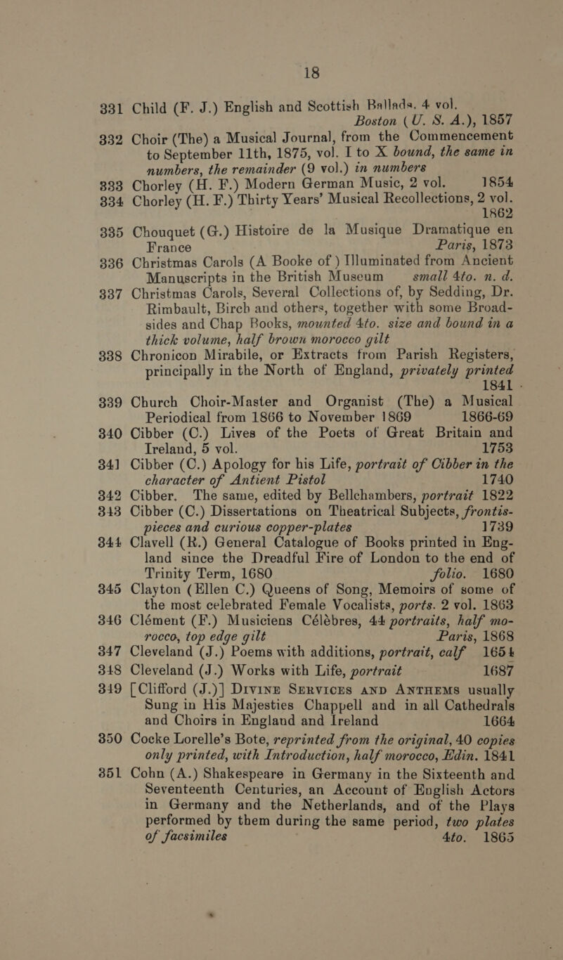 ild (F. J.) English and Scottish Ballads. 4 vol. SB ‘site Boston (U. 8. A.), 1857 Choir (The) a Musical Journal, from the Commencement to September 11th, 1875, vol. I to X bound, the same in numbers, the remainder (9 vol.) in numbers Chorley (H. F.) Modern German Music, 2 vol. 1854 Chorley (H. F.) Thirty Years’ Musical Recollections, 2 vol. | 1862 Chouquet (G.) Histoire de la Musique Dramatique en France Paris, 1873 Christmas Carols (A Booke of ) Illuminated from Ancient Manuscripts in the British Museum small 4to. n. d. Christmas Carols, Several Collections of, by Sedding, Dr. Rimbault, Birch and others, together with some Broad- sides and Chap Books, mounted 4to. size and bound in a thick volume, half brown morocco gilt Chronicon Mirabile, or Extracts from Parish Registers, principally in the North of England, privately printed 1841 - Church Choir-Master and Organist (The) a Musical Periodical from 1866 to November 1869 1866-69 Cibber (C.) Lives of the Poets of Great Britain and Treland, 5 vol. 1753 Cibber (C.) Apology for his Life, portrait of Cibber in the character of Antient Pistol 1740 Cibber. The same, edited by Bellchambers, portrait 1822 Cibber (C.) Dissertations on Theatrical Subjects, frontis- pieces and curious copper-plates 1739 Clavell (R.) General Catalogue of Books printed in Eng- land since the Dreadful Fire of London to the end of Trinity Term, 1680 folio. 1680 Clayton (Ellen C.) Queens of Song, Memoirs of some of the most celebrated Female Vocalists, ports. 2 vol. 1863 Clément (F.) Musiciens Célébres, 44 portraits, half mo- rocco, top edge gilt Paris, 1868 Cleveland (J.) Poems with additions, portrait, calf 1654 Cleveland (J.) Works with Life, portrait 1687 [Clifford (J.)] Divinz Servicus anp ANTHEMS usually Sung in His Majesties Chappell and in all Cathedrals and Choirs in England and Ireland 1664 Cocke Lorelle’s Bote, reprinted from the original, 40 copies only printed, with Introduction, half morocco, Edin. 1841 Cohn (A.) Shakespeare in Germany in the Sixteenth and Seventeenth Centuries, an Account of English Actors in Germany and the Netherlands, and of the Plays performed by them during the same period, two plates of facsimiles 4to. 1865