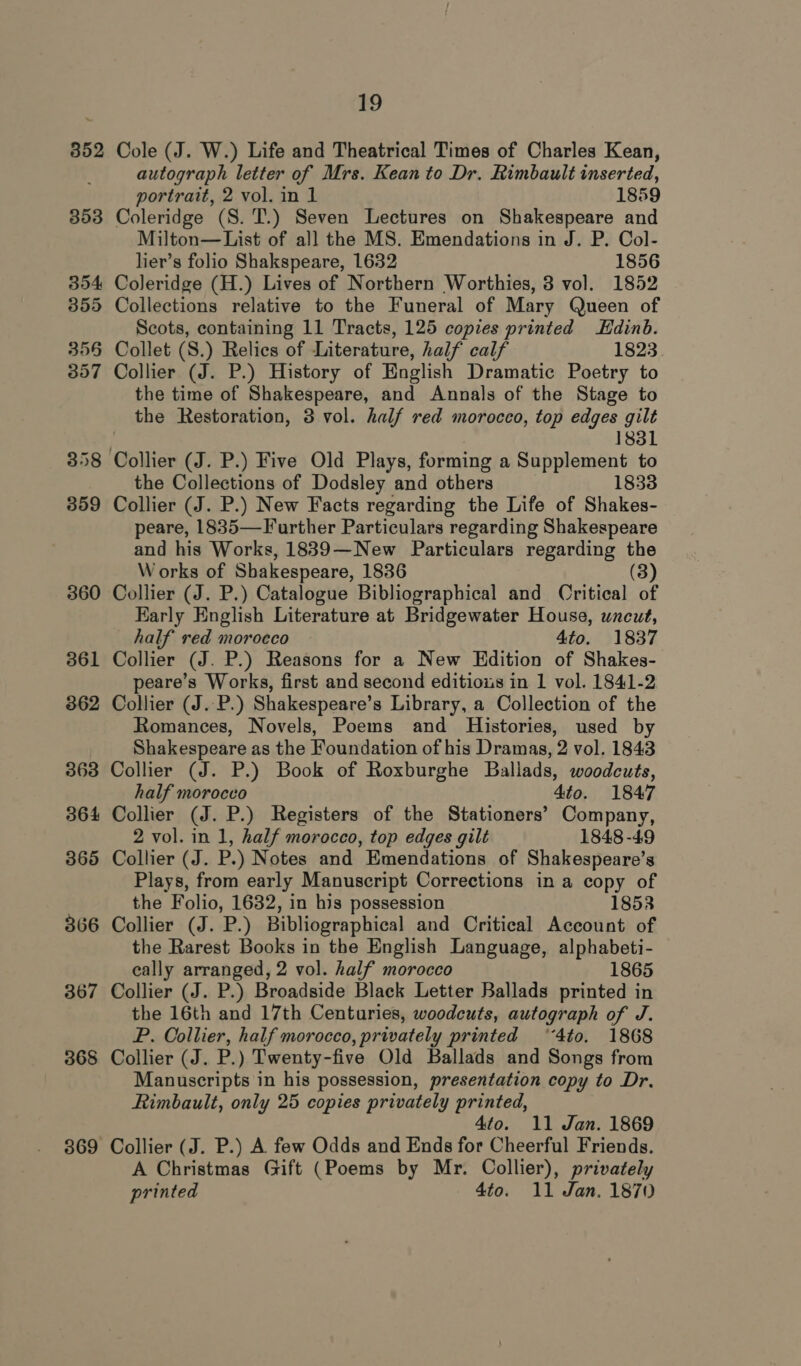 352 353 354 355 3556 357 358 359 366 367 368 369 19 Cole (J. W.) Life and Theatrical Times of Charles Kean, autograph letter of Mrs. Kean to Dr. Rimbault inserted, portrait, 2 vol. in 1 1859 Coleridge (S. T.) Seven Lectures on Shakespeare and Milton— List of all the MS. Emendations in J. P. Col- lier’s folio Shakspeare, 1632 1856 Coleridge (H.) Lives of Northern Worthies, 3 vol. 1852 Collections relative to the Funeral of Mary Queen of Scots, containing 11 Tracts, 125 copies printed Edinb. Collet (S.) Relics of Literature, half calf 1823 Collier (J. P.) History of English Dramatic Poetry to the time of Shakespeare, and Annals of the Stage to the Restoration, 3 vol. half red morocco, top edges gilt 1831 the Collections of Dodsley and others Collier (J. P.) New Facts regarding the Life of Shakes- peare, 1835—Further Particulars regarding Shakespeare and his Works, 1889—New Particulars regarding the Works of Shakespeare, 1836 (3) Collier (J. P.) Catalogue Bibliographical and Oritical of Early English Literature at Bridgewater House, uncut, half red morocco 4to. 1837 Collier (J. P.) Reasons for a New Edition of Shakes- peare’s Works, first and second editious in 1 vol. 1841-2 Collier (J..P.) Shakespeare’s Library, a Collection of the Romances, Novels, Poems and Histories, used by Shakespeare as the Foundation of his Dramas, 2 vol. 1843 Collier (J. P.) Book of Roxburghe Ballads, woodcuts, half morocco 4to. 1847 Collier (J. P.) Registers of the Stationers’ Company, 2 vol. in 1, half morocco, top edges gilt 1848-49 Collier (J. P.) Notes and Emendations of Shakespeare’s Plays, from early Manuscript Corrections in a copy of the Folio, 1632, in his possession 1853 Collier (J. P.) Bibliographical and Critical Account of the Rarest Books in the English Language, alphabeti- eally arranged, 2 vol. half morocco 1865 Collier (J. P.) Broadside Black Letter Ballads printed in the 16th and 17th Centuries, woodcuts, autograph of J. P. Collier, half morocco, privately printed ‘4to. 1868 Collier (J. P.) Twenty-five Old Ballads and Songs from Manuscripts in his possession, presentation copy to Dr. Rimbault, only 25 copies privately printed, 4to. 11 Jan. 1869 Collier (J. P.) A. few Odds and Ends for Cheerful Friends. A Christmas Gift (Poems by Mr. Collier), privately