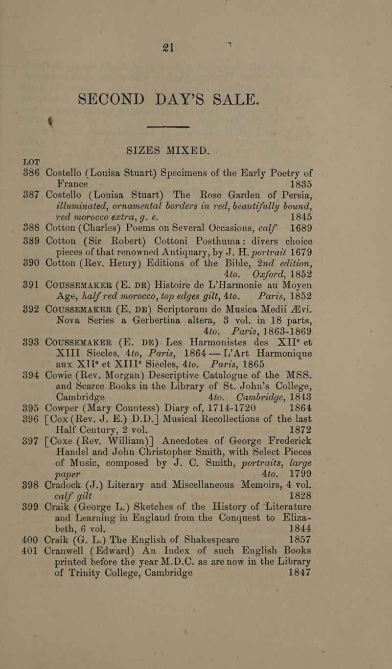 LOT 386 387 388 389 390 391 392 393 394 395 396 397 398 399 400 401 al SECOND DAY’S SALE.  SIZES MIXED. Costello (Louisa Stuart) Specimens of the Early Poetry of France 1835 Costello (Louisa Stuart) The Rose Garden of Persia, illuminated, ornamental borders in red, beautifully bound, red morocco extra, g. é. * 1845 Cotton (Charles) Poems on Several Occasions, calf 1689 Cotton (Sir Robert) Cottoni Posthuma: divers choice pieces of that renowned Antiquary, by J. H. portrait 1679 Cotton (Rev. Henry) Editions of the Bible, 2nd edition, 4to. Oxford, 1852 COUSSEMAKER (E. DE) Histoire de L’Harmonie au Moyen Age, half red morocco, top edges gilt, 4to. Paris, 1852 COUSSEMAKER (E. DE) Scriptorum de Musica Medii Atvi. Nova Series a Gerbertina altera, 3 vol. in 18 parts, 4to. Paris, 1863-1869 COUSSEMAKER (KE. DE) Les Harmonistes des XII°® et XIII Siecles, 4to, Paris, 1864 —I/Art Harmonique aux XII* et XIII® Siécles, 4to. Paris, 1865 Cowie (Rev. Morgan) Descriptive Catalogue of the MSS. and Scarce Books in the Library of St. John’s College, Cambridge 4to. Cambridge, 1843 Cowper (Mary Countess) Diary of, 1714-1720 1864 [ Cox (Rev. J. E.) D.D.] Musical Recollections of the last Half Century, 2 vol. 1872 [Coxe (Rev. William)] Anecdotes of George Frederick Handel and John Christopher Smith, with Select Pieces of Music, composed by J. C. Smith, portraits, large paper 4to. 1799 Cradock (J.) Literary and Miscellaneous Memoirs, 4 vol. calf gilt 1828 Craik (George L.) Sketches of the History of ‘Literature and Learning in England from the Conquest to Hliza- beth, 6 vol. 1844 Craik (G. L.) The English of Shakespeare 1857 Cranwell (Edward) An Index of such English Books printed before the year M.D.C. as are now in the Library of Trinity College, Cambridge 1847