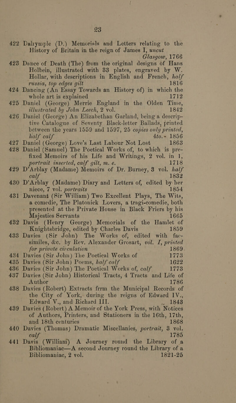 422 423 23 Dalrymple (D.) Memorials and Letters relating to the History of Britain in the reign of James I, uncut Glasgow, 1766 Dance of Death (The) from the original designs of Hans Holbein, illustrated with 33 plates, engraved by W. Hollar, with descriptions in English and French, half . russia, top edges gilt 1816 425 426 427 428 429 430 431 432 433 434 435 436 437 438 439 440 44] whole art is explained 1712 Daniel (George) Merrie England in the Olden Time, tllustrated by John Leech, 2 vol. 1842 Daniel (George) An Elizabethan Garland, being a descrip- tive Catalogue of Seventy Black-letter Ballads, printed between the years 1559 and 1597, 25 copies only printed, half calf 4to.~ 1856 Daniel (George) Love’s Last Labour Not Lost 1863 Daniel (Samuel) The Poetical Works of, to which is pre- fixed Memoirs of his Life and Writings, 2 vol. in 1, portrait inserted, calf gilt, m. e. 1718 Ree (Madame) Memoirs of Dr. Burney, 3 vol. half 1832 D'Arblay (Madame) Diary and Letters of, edited by her niece, 7 vol. portraits 1854 Davenant (Sir William) Two Excellent Plays, The Wits, a comedie, The Platonick Lovers, a tragi-comedie, both . presented at the Private House in Black Friers by his Majesties Servants 1665 Davis (Henry George) Memorials of the Hamlet of Knightsbridge, edited by Charles Davis 1859 Davies (Sir John) The Works of, edited with fac- similes, &amp;c. by Rev. Alexander Grosart, vol. I, printed for private circulation 1869 Davies (Sir John) The Poetical Works of 17738 Davies (Sir John) Poems, half calf 1622 Davies (Sir John) The Poetical Works of, calf. 1778 Davies (Sir John) Historical Tracts, 4 Tracts and Life of Author 1786 Davies (Robert) Extracts frrm the Municipal Records: of the City of York, during the reigns of Edward IV., Edward V., and Hiohati IIT. 4 1843 Davies (Robert) A Memoir of the York Press, with Notices of Authors, Printers, and Stationers in the 16th, 17th, and 18th centuries 1868 Davies (Thomas) Dramatic Miscellanies, portrait, 3 vol. calf 1785 Davis (William) A Journey ronud the Library of a Bibliomaniac—A second Journey round the Library of a Bibliomaniac, 2 vol. 1821-25
