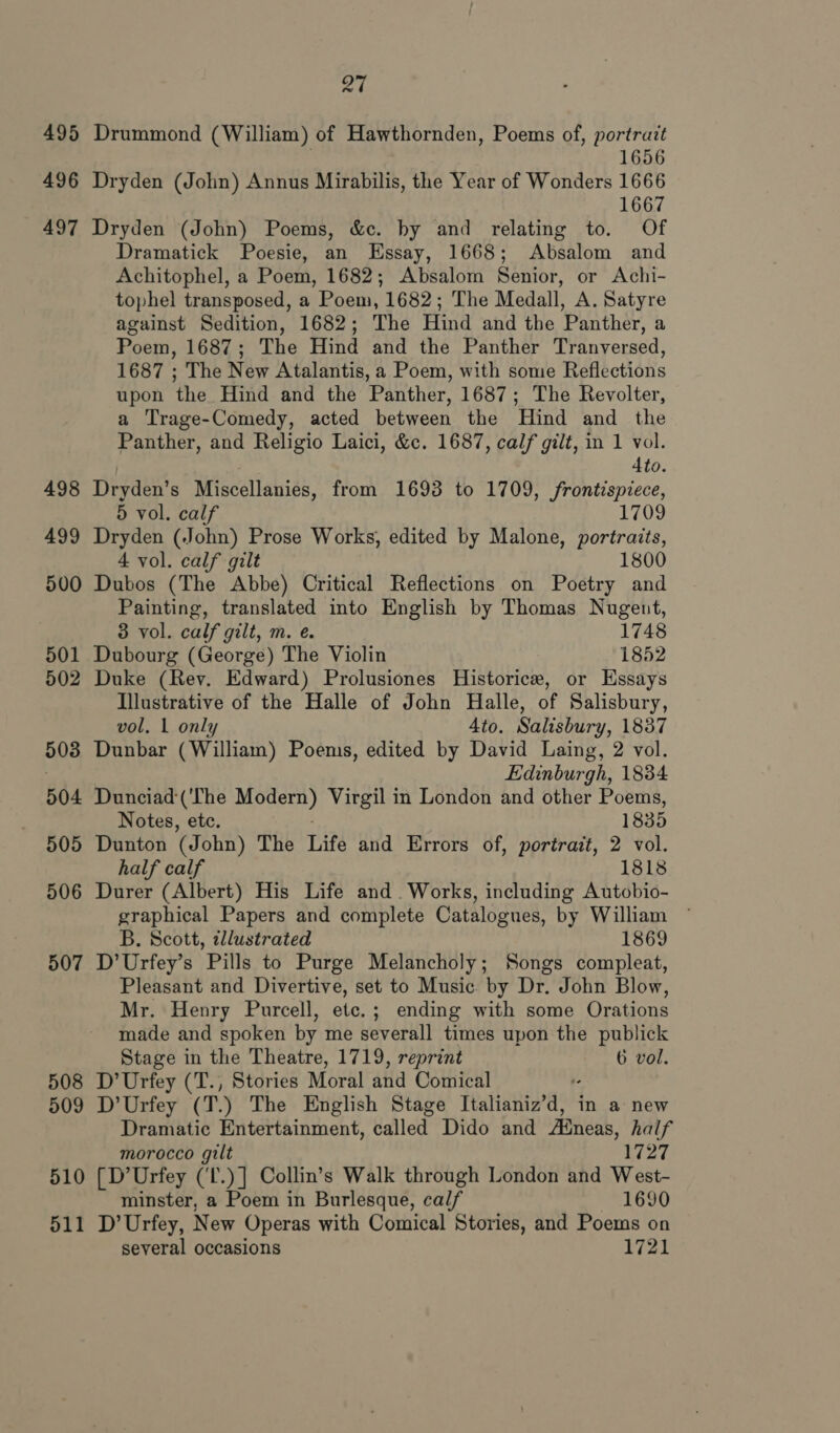 495 496 497 498 499 500 501 502 503 504 505 506 507 508 509 510 511 27 Drummond (William) of Hawthornden, Poems of, portrazt 1656 Dryden (John) Annus Mirabilis, the Year of Wonders 1666 1667 Dryden (John) Poems, &amp;c. by and relating to. Of Dramatick Poesie, an Essay, 1668; Absalom and Achitophel, a Poem, 1682; Absalom Senior, or Achi- tophel transposed, a Poem, 1682; The Medall, A. Satyre against Sedition, 1682; The Hind and the Panther, a Poem, 1687; The Hind and the Panther Tranversed, 1687 ; The New Atalantis, a Poem, with some Reflections upon the Hind and the Panther, 1687; The Revolter, a Trage-Comedy, acted between the Hind and the Panther, and Religio Laici, &amp;c. 1687, calf gilt, in 1 vol. 4to. Dryden’s Miscellanies, from 1693 to 1709, frontispiece, 5 vol. calf 1709 Dryden (John) Prose Works, edited by Malone, portraits, 4 vol. calf gilt 1800 Dubos (The Abbe) Critical Reflections on Poetry and Painting, translated into English by Thomas Nugeut, 3 vol. calf gilt, m. e. 1748 Dubourg (George) The Violin 1852 Duke (Rev. Edward) Prolusiones Historice, or Essays Illustrative of the Halle of John Halle, of Salisbury, vol, 1 only Ato. Salisbury, 1837 Dunbar (William) Poems, edited by David Laing, 2 vol. Edinburgh, 1834 Dunciad (‘The Mader) Virgil in London and other Poems, Notes, etc. 1835 Dunton (John) The Life and Errors of, portrait, 2 vol. half calf 1818 Durer (Albert) His Life and. Works, including Autobio- graphical Papers and complete Catalogues, by William — B. Scott, illustrated 1869 D’Urfey’s Pills to Purge Melancholy; Songs compleat, Pleasant and Divertive, set to Music. by Dr. John Blow, Mr. Henry Purcell, etc.; ending with some Orations made and spoken by me severall times upon the publick Stage in the Theatre, 1719, reprint 6 vol. D’Urfey (T., Stories Moral and Comical D’ Urfey (T.) The English Stage ieallanivra’ in a new Dramatic Entertainment, called Dido and ABneas, half morocco gilt 1727 [D’Urfey (‘L.)] Collin’s Walk through London and West- minster, a Poem in Burlesque, calf 1690 D’ Urfey, New Operas with Comical Stories, and Poems on several occasions 1721