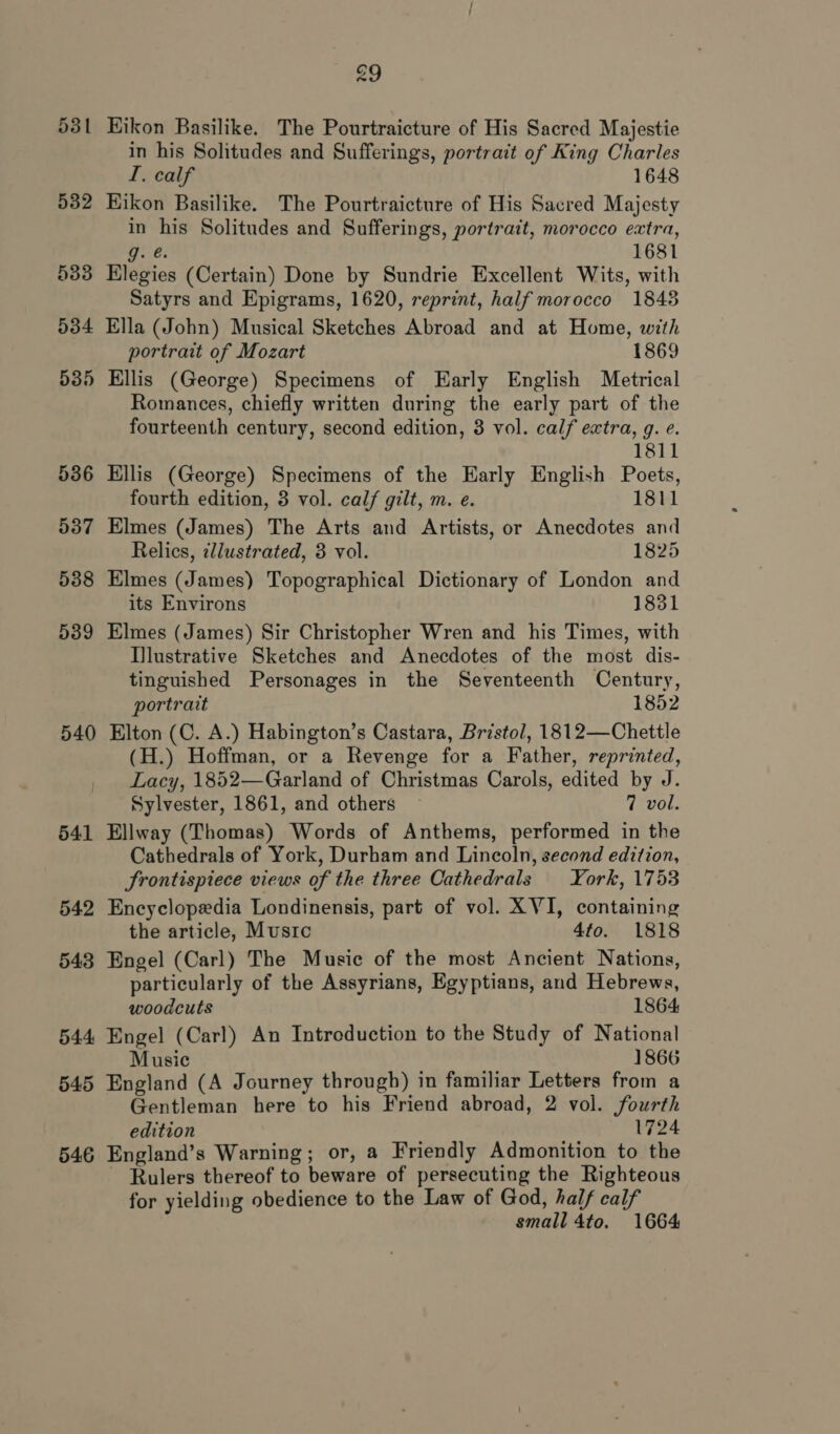 53 — 539 540 541 542 543 544 545 546 29 Kikon Basilike. The Pourtraicture of His Sacred Majestie in his Solitudes and Sufferings, portrait of King Charles I. calf 1648 Hikon Basilike. The Pourtraicture of His Sacred Majesty in his Solitudes and Sufferings, portrait, morocco extra, G. é! 1681 Elegies (Certain) Done by Sundrie Excellent Wits, with Satyrs and Epigrams, 1620, reprint, half morocco 1848 Ella (John) Musical Sketches Abroad and at Home, with portrait of Mozart 1869 Ellis (George) Specimens of Early English Metrical Romances, chiefly written during the early part of the fourteenth century, second edition, 3 vol. calf extra, g. e. 1811 Ellis (George) Specimens of the Early English Poets, fourth edition, 8 vol. calf gilt, m. e. 1811 Elmes (James) The Arts and Artists, or Anecdotes and Relics, tllustrated, 3 vol. 1825 Elmes (James) Topographical Dictionary of London and its Environs 1831 Elmes (James) Sir Christopher Wren and his Times, with Ilustrative Sketches and Anecdotes of the most dis- tinguished Personages in the Seventeenth Century, portrait 1852 Elton (C. A.) Habington’s Castara, Bristol, 1812—Chettle (H.) Hoffman, or a Revenge for a Father, reprinted, Lacy, 1852—Garland of Christmas Carols, edited by J. Sylvester, 1861, and others 7 vol. Ellway (Thomas) Words of Anthems, performed in the Cathedrals of York, Durham and Lincoln, second edition, frontispiece views of the three Cathedrals York, 1753 Encyclopedia Londinensis, part of vol. XVI, containing the article, Mustrc 4to. 1818 Engel (Carl) The Music of the most Ancient Nations, particularly of the Assyrians, Egyptians, and Hebrews, woodcuts 1864 Engel (Carl) An Intreduction to the Study of National Music 1866 England (A Journey through) in familiar Letters from a Gentleman here to his Friend abroad, 2 vol. fourth edition 1724 England’s Warning; or, a Friendly Admonition to the ~ Rulers thereof to beware of persecuting the Righteous for yielding obedience to the Law of God, half calf small 4to. 1664