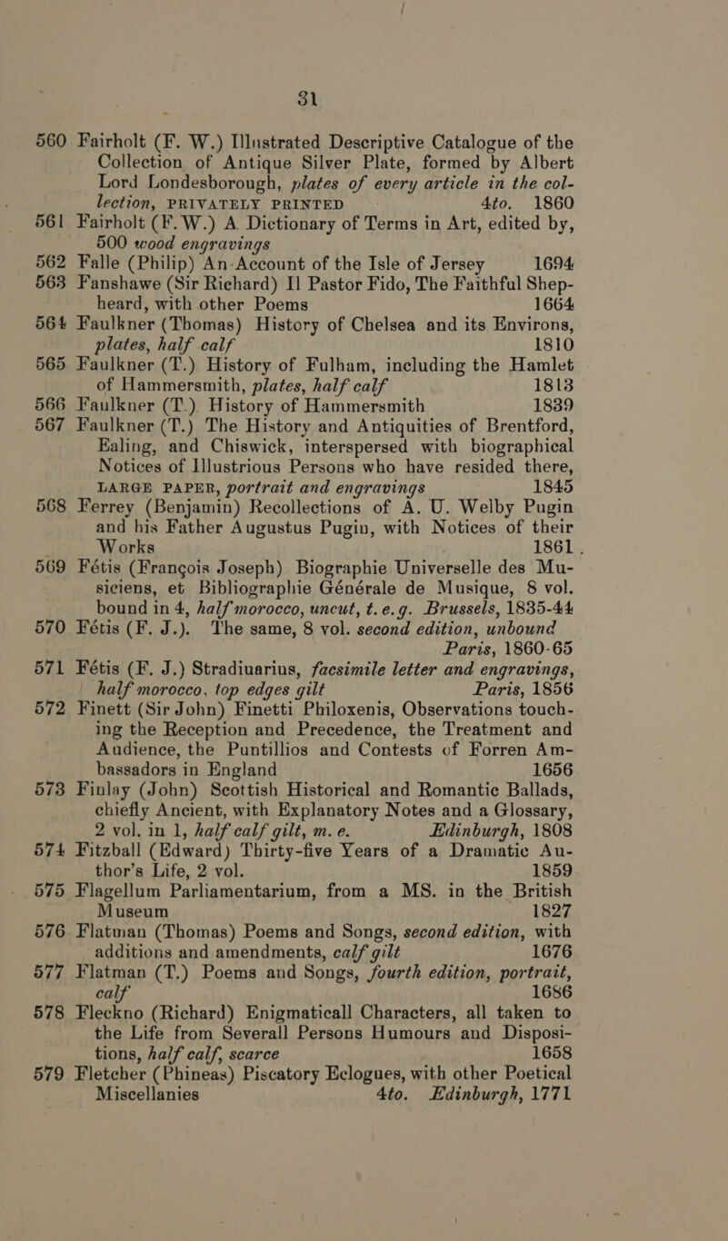 560 561 562 563 564 565 566 567 568 569 579 31 Fairholt (F. W.) Illnstrated Descriptive Catalogue of the Collection of Antique Silver Plate, formed by Albert Lord Londesborough, plates of every article in the col- lection, PRIVATELY PRINTED - 4to. 1860 Fairholt (F.W.) A. Dictionary of Terms in Art, edited by, 500 wood engravings Falle (Philip) An-Account of the Isle of Jersey 1694 Fanshawe (Sir Richard) I] Pastor Fido, The Faithful Shep- heard, with other Poems 1664 Faulkner (Thomas) History of Chelsea and its Environs, plates, half calf 1810 Faulkner (T.) History of Fulham, including the Hamlet of Hammersmith, plates, half calf 1813 Faulkner (T.) History of Hammersmith 1839 Faulkner (T.) The History and Antiquities of Brentford, Ealing, and Chiswick, interspersed with biographical Notices of Illustrious Persons who have resided there, LARGE PAPER, portrait and engravings 1845 Ferrey (Benjamin) Recollections of A. U. Welby Pugin and his Father Augustus Pugin, with Notices of their Works 1861 . Fétis (Frangois Joseph) Biographie Universelle des Mu- siciens, et Bibliographie Générale de Musique, 8 vol. bound in 4, halfmorocco, uncut, t.e.g. Brussels, 1835-44 Fétis (F. J.). The same, 8 vol. second edition, unbound Paris, 1860-65 Fétis (F. J.) Stradiuarius, facsimile letter and engravings, half morocco, top edges gilt Paris, 1856 Finett (Sir John) Finetti Philoxenis, Observations touch- ing the Reception and Precedence, the Treatment and Audience, the Puntillios and Contests of Forren Am- bassadors in England 1656 Finlay (John) Scottish Historical and Romantic Ballads, chiefly Ancient, with Explanatory Notes and a Glossary, 2 vol. in 1, half calf gilt, m. e. Edinburgh, 1808 Fitzball (Edward) Thirty-five Years of a Dramatic Au- thor’s Life, 2 vol. 1859 Flagellum Parliamentarium, from a MS. in the British Museum 1827 Flatman (Thomas) Poems and Songs, second edition, with additions and amendments, calf gilt 1676 Flatman (T,) Poems and Songs, fourth edition, portratt, calf 1686 Fleckno (Richard) Enigmaticall Characters, all taken to the Life from Severall Persons Humours and Disposi- tions, half calf, scarce 1658 Fletcher (Phineas) Piscatory Eclogues, with other Poetical Miscellanies 4to. Edinburgh, 1771