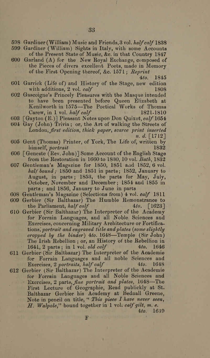 601 602 603 6O4 605 606 607 608 609 610 611 612 33 Gardiner (William) Music and Friends, 3 vol. halfcalf 1838 Gardiner (William) Sights in Italy, with some Accounts of the Present State of Music, &amp;c. in that Country 1847 Garland (A) for the New Royal Exchange, composed of the Pieces of divers excellent Poets, made in Memory of the First Opening thereof, &amp;c. 1571; Reprint 4to. 1845 Garrick (Lifé of) and History of the Stage, new edition with additions, 2 vol. calf 1808 Gascoigne’s Princely Pleasures with the Masque intended to have been presented before Queen Elizabeth at Kenilworth in 1575—The Poetical Works of Thomas Carew, in 1 vol. half calf 1821-1810 [ Gayton (E.)] Pleasant Notes upon Don Quixot, calf 1654 Gay (John) Trivia; or, the Art of walking the Streets of London, first edition, thick paper, scarce print inserted . n.d. [1712] Gent (Thomas) Printer, of York, The Life of, written by himself, portrait 1832 [ Geneste (Rev. John) | Some Account of the English Stage from the Restoration in 1660 to 1830, 10 vol. Bath, 1832 Gentleman’s Magazine for 1850, 1851 aad 1852, 6 vol. half bound ; 1850 and 1851 in parts; 1852, January to August, in parts; 1853, the parts for May, July, October, November and December; 1854 and 1855 in parts; and 1856, January to June in parts Gentleman’s Magazine (Selections from) 4 vol. calf 1811 Gerbier (Sir Balthazar) The Humble Remonstrance to the Parliament, half calf 4to, [1623] Gerbier (Sir Balthazar) The Interpreter of the Academy for Forrain Languages, and all Noble Sciences and Exercises, concerning Military Architecture or Fortifica- tions, portrait and engraved title and plates (some slightly cropped by the binder) 4to. 1648—Temple (Sir John) The Irish Rebellion ; or, an History of the Rebellion in 1641, 2 parts; in 1 vol. old valf 4to. 1646 for Forrain Languages and all noble Sciences and Exercises, 2 portraits, half calf 4to. 1648 Gerbier (Sir Balthazar) The Interpreter of the Academie for Forrain Languages and all Noble Sciences and - Exercises, 2 parts, fine portrait and plates, 1648—The First Lecture of Geographie, Read publickly at St. Balthazar Gerbier his Academy at Bednall Greene, Note in pencil on title, “ This piece [ have never seen, H. Walpole,” bound together in 1 vol. calf gilt, m. e. 4to. 1619 EF