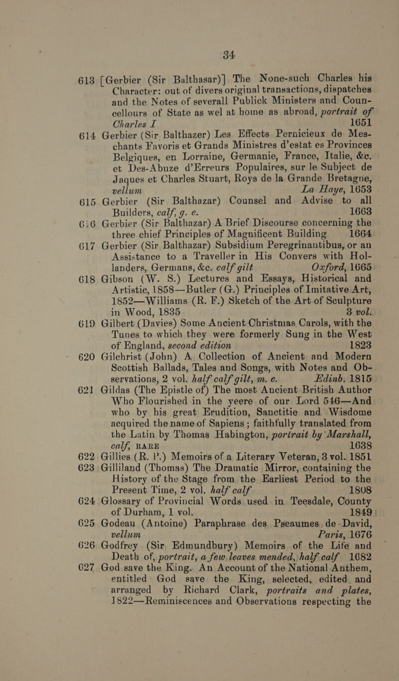 613 614 615 619 620 621 622 623 624 625 626 627 34 [Gerbier (Sir Balthasar)] The None-such Charles his Character: out of divers original transactions, dispatches and the Notes of severall Publick Ministers and Coun- cellours of State as wel at home as abroad, portrait of Charles I 1651 Gerbier (Sir. Balthazer) Les Effects Pernicieux de Mes- chants Favoris et Grands Ministres d’estat es Provinces Belgiques, en Lorraine, Germanie, France, Italie, &amp;e. et Des-Abuze d’Erreurs Populaires, sur Je Subject de Jaques et Charles Stuart, Roys de la Grande Bretagne, vellum La Haye, 1653 . Gerbier (Sir Balthazar) Counsel and Advise to all — Builders, calf, g. e. 1663 Gerbier (Sir Balthazar) A Brief Discourse concerning the three chief Principles of Magnificent Building 1664 Gerbier (Sir Balthazar) Subsidium Peregrinantibus, or an Assistance to a Traveller in His Convers with Hol- landers, Germans, &amp;c: calf gilt Oxford, 1665 Gibson (W. 8S.) Lectures and Essays, Historical and Artistic, 1858—Butler (G.) Principles of Imitative Art, 1852— Williams (R. F.) Sketch of the Art.of Sculpture in Wood, 1835 : 3 vol. Gilbert (Davies) Some Ancient Christmas Carols, with the Tunes to which they were formerly Sung in the West of England, second edition 1823 Gilchrist (John) A, Collection of Ancient and Modern Scottish Ballads, Tales and Songs, with Notes and Ob- servations, 2 vol. half calf gilt, m. e. Edinb, 1815 Gildas (The Epistle of) The most Ancient British Author Who Flourished in the yeere of our Lord 546—And_ who by his great Erudition, Sanctitie and Wisdome acquired the name of Sapiens ; faithfully translated from the Latin by Thomas Habington, portrait by Marshall, calf, RARE 1638 Gillies (R. P.) Memoirs of a Literary Veteran, 3 vol. 1851 Gilliland (Thomas) The Dramatic Mirror, containing the History of the Stage from the Earliest Period to the Present Time, 2 vol. half calf 1808 of Durham, 1 vol. 1849 | Godeau (Antoine) Paraphrase des. Pseaumes, de» David, vellum Paris, 1676 Godfrey (Sir Edmundbury) Memoirs of the Life and Death of, portrait, a few, leaves mended, half calf 1682 God save the King. An Account of the National Anthem, entitled God save the King, selected, edited. and arranged by Richard Clark, portraits and plates, 1822—Reminiscences and Observations respecting the