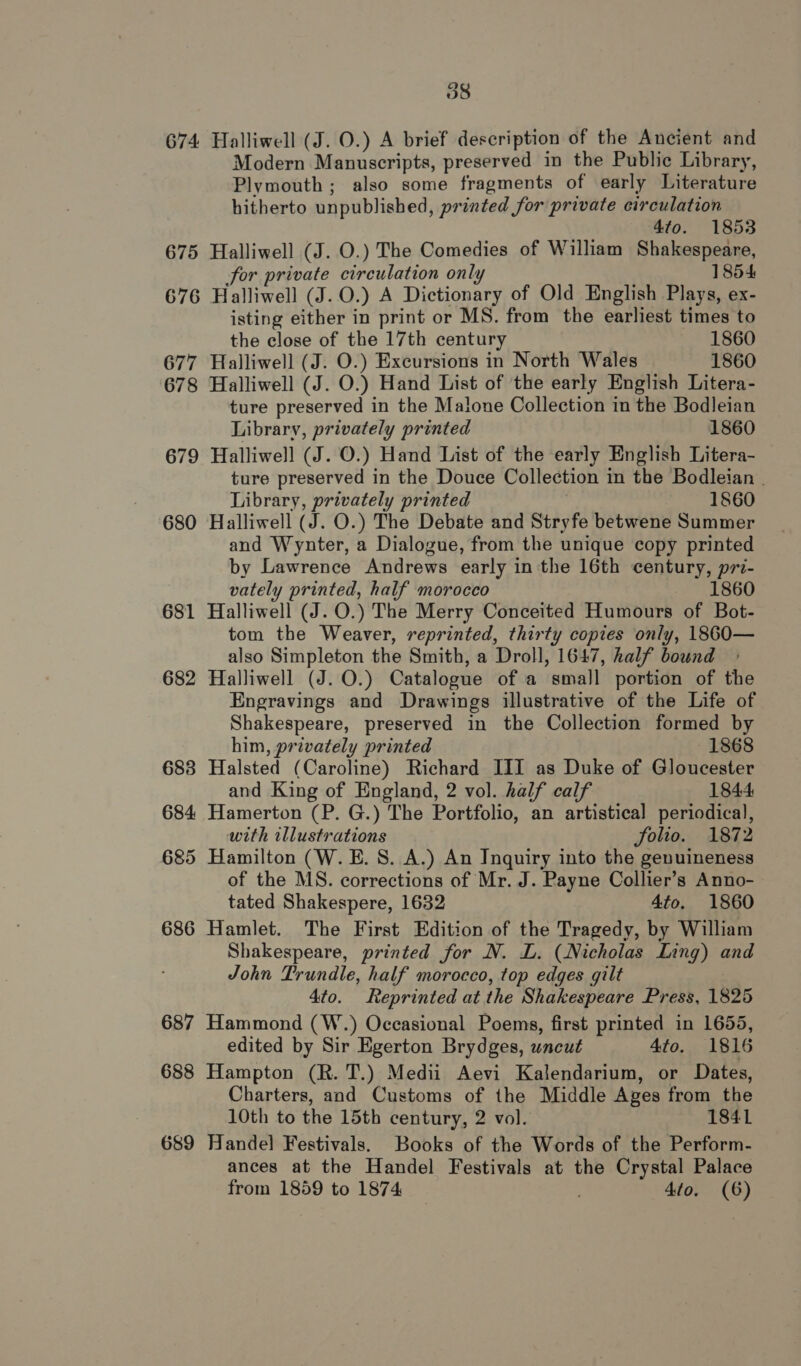 674 Halliwell (J. O.) A brief description of the Ancient and Modern Manuscripts, preserved in the Public Library, Plymouth; also some fragments of early Literature hitherto unpublished, printed for private circulation 4to. 1853 675 Halliwell (J. O.) The Comedies of William Shakespeare, for private circulation only 1854 676 Halliwell (J.O.) A Dictionary of Old English Plays, ex- isting either in print or MS. from the earliest times to the close of the 17th century 1860 677 Halliwell (J. O.) Excursions in North Wales 1860 678 Halliwell (J. O.) Hand List of the early English Litera- ture preserved in the Malone Collection in the Bodleian Library, privately printed 1860 679 Halliwell (J. O.) Hand List of the early English Litera- ture preserved in the Douce Collection in the Bodleian | Library, privately printed 1860 680 Halliwell (J. O.) The Debate and Stryfe betwene Summer and Wynter, a Dialogue, from the unique copy printed by Lawrence Andrews early inthe 16th century, pri- vately printed, half morocco 1860 681 Halliwell (J. O.) The Merry Conceited Humours of Bot- tom the Weaver, reprinted, thirty copies only, 1860— also Simpleton the Smith, a Droll, 1647, half bound 682 Halliwell (J. O.) Catalogue of a small portion of the Engravings and Drawings illustrative of the Life of Shakespeare, preserved in the Collection formed by him, privately printed 1868 683 Halsted (Caroline) Richard III as Duke of Gloucester and King of England, 2 vol. half calf 1844 684 Hamerton (P. G.) The Portfolio, an artistical periodical, with illustrations folio. 1872 685 Hamilton (W. E. 8S. A.) An Inquiry into the genuineness of the MS. corrections of Mr. J. Payne Collier’s Anno- tated Shakespere, 1632 4to. 1860 686 Hamlet. The First Edition of the Tragedy, by William Shakespeare, printed for N. L. (Nicholas Inng) and John Trundle, half morocco, top edges gilt 4to. Reprinted at the Shakespeare Press, 1825 687 Hammond (W.) Occasional Poems, first printed in 1655, edited by Sir Egerton Brydges, uncut Ato. 1816 688 Hampton (R. T.) Medii Aevi Kalendarium, or Dates, Charters, and Customs of the Middle Ages from the 10th to the 15th century, 2 vol. 1841 689 Handel Festivals. Books of the Words of the Perform- ances at the Handel Festivals at the Crystal Palace from 1859 to 1874 , 4to. (6)