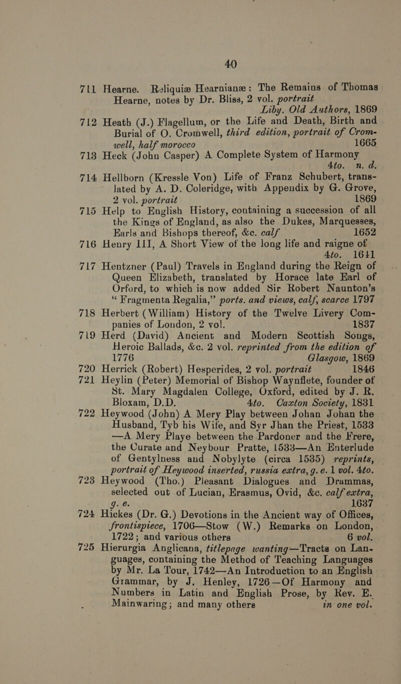 711 712 716 718 719 720 721 722 40 Hearne. Reliquiw# Hearniane: The Remains of Thomas Hearne, notes by Dr. Bliss, 2 vol. portract Liby. Old Authors, 1869 Heath (J.) Flagellum, or the Life and Death, Birth and Burial of O. Cromwell, third edition, portrait of Crom- well, half morocco : 1665 Heck (John Casper) A Complete System of Harmony : 4to. n.d. Hellborn (Kressle Von) Life of Franz Schubert, trans- lated by A. D. Coleridge, with Appendix by G. Grove, 2 vol. portrait 1869 Help to English History, containing a succession of all the Kings of England, as also the Dukes, Marquesses, Earls and Bishops thereof, &amp;c. calf 1652 Henry III, A Short View of the long life and raigne of 4to. 1641 Hentzner (Paul) Travels in England during the Reign of Queen Elizabeth, translated by Horace late Karl of Orford, to which is now added Sir Robert Naunton’s “ Fragmenta Regalia,” ports. and views, calf, scarce 1797 Herbert (William) History of the Twelve Livery Com- panies of London, 2 vol. 1837 Herd (David) Ancient and Modern Scottish Songs, Heroic Ballads, &amp;c. 2 vol. reprinted from the edition of 1776 Glasgow, 1869 Herrick (Robert) Hesperides, 2 vol. portrait 1846 Heylin (Peter) Memorial of Bishop Waynflete, founder of St. Mary Magdalen College, Oxford, edited by J. R. Bloxam, D.D. 4to. Caxton Society, 1831 Heywood (John) A Mery Play between Johan Johan the Husband, Tyb his Wife, and Syr Jhan the Priest, 1533 —A Mery Playe between the Pardoner and the Frere, the Curate and Neybour Pratte, 1533—An Enterlude of Gentylness and Nobylyte (circa 1535) reprints, portrait of Heywood inserted, russia extra, g.eé.1 vol. 4to. Heywood (Tho.) Pleasant Dialogues and Drammas, selected out of Lucian, Erasmus, Ovid, &amp;c. calf extra, URW 1637 Hickes (Dr. G.) Devotions in the Ancient way of Offices, Jrontispiece, 1706—Stow (W.) Remarks on London, 1722; and various others 6 vol. Hierurgia Anglicana, titlepage wanting—Tracts on Lan- guages, containing the Method of Teaching Languages by Mr. La Tour, 1742—An Introduction to an English Grammar, by J. Henley, 1726—Of Harmony and Numbers in Latin and English Prose, by Rev. E. Mainwaring; and many others in one vol.