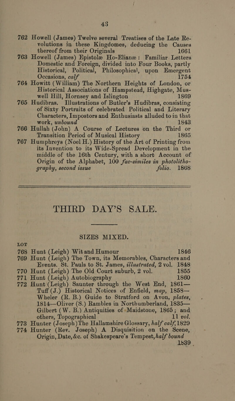 453 762 Howell (James) Twelve several Treatises of the Late Re- volutions in these Kingdomes, deducing the Causes thereof from their Originals 1661 763 Howell (James) Epistole Ho-Eliane: Familiar Letters Domestic and Foreign, divided into Four Books, partly Historical, Political, Philosophical, upon Emergent Occasions, calf 1754 764 Howitt (William) The Northern Heights of London, or Historical Associations of Hampstead, Highgate, Mus- well Hill, Hornsey and Islington 1869 765 Hudibras. Illustrations of Butler’s Hudibras, consisting of Sixty Portraits of celebrated Political and Literary Characters, Impostors and Enthusiasts alluded to in that work, unbound 1843 766 Hullah (John) A Course of Lectures on the Third or Transition Period of Musical History 1865 767 Humphreys (Noel H.) History of the Art of Printing from its Invention to its Wide-Spread Development in the middle of the 16th Century, with a short Account of Origin of the Alphabet, 100 fac-similes in photolitho- graphy, second issue folio. 1868 THIRD DAY’S SALE. SIZES MIXED. LOT 768 Hunt (Leigh) Wit and Humour 1846 769 Hunt (Leigh) The Town, its Memorables, Characters and Events. St. Pauls to St. James, zl/lustrated, 2 vol. 1848 770 Hunt (Leigh) The Old Court suburb, 2 vol. 1855 771 Hunt (Leigh) Autobiography 1860 772 Hunt (Leigh) Saunter through the West End, 1861— Tuff (J.) Historical Notices of Enfield, map, 1858— Wheler (R. B.) Guide to Stratford on Avon, plates, 1814— Oliver (S.) Rambles in Northumberland, 1885— Gilbert (W. B.) Antiquities of Maidstone, 1865; and others, Topographical 11 vol. 773 Hunter (Joseph)The Hallamshire Glossary, half calf, 1829 774 Hunter (Rev. Joseph) A Disquisition on the Scene, Origin, Date, &amp;c. of Shakespeare’s Tempest, half bound 1839 |