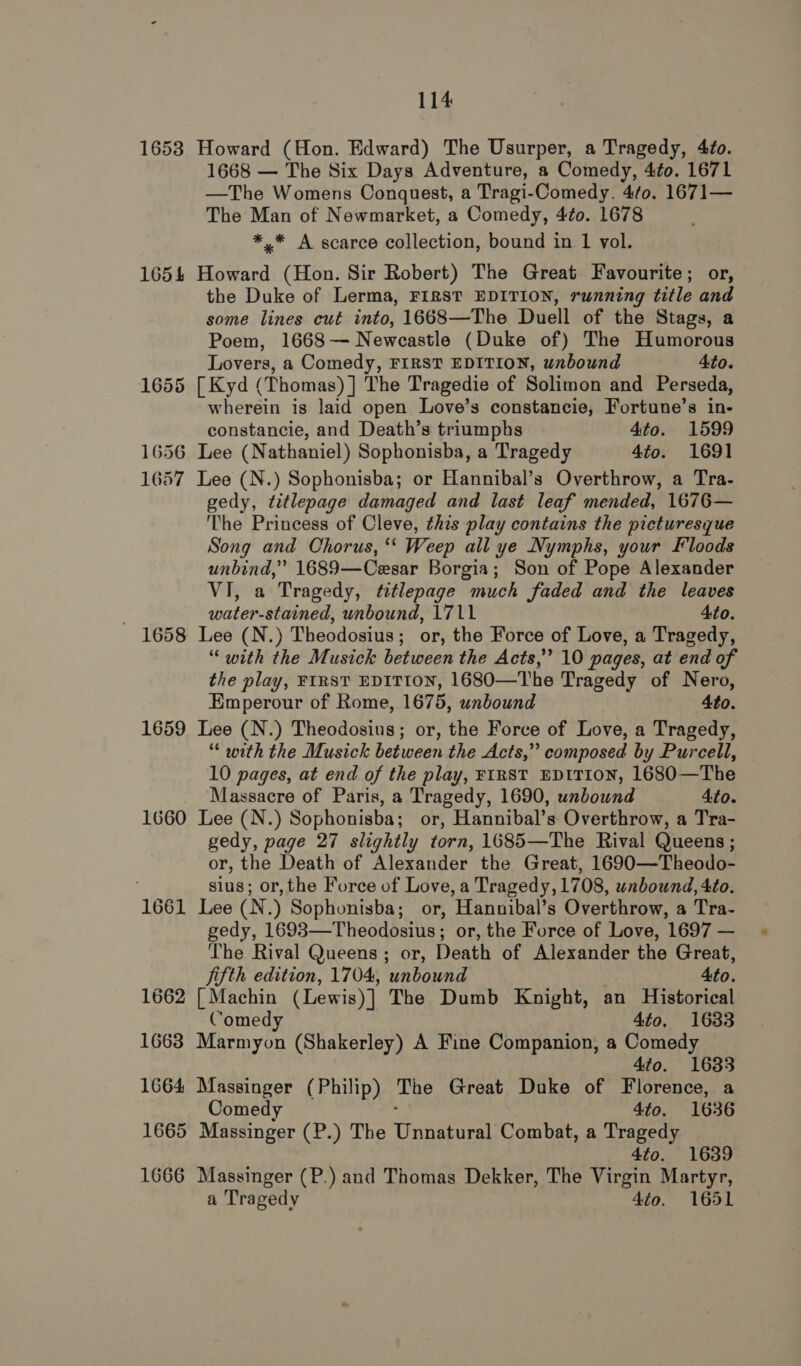 1653 Howard (Hon. Edward) The Usurper, a Tragedy, 4to. 1668 — The Six Days Adventure, a Comedy, 4¢o. 1671 —The Womens Conquest, a Tragi-Comedy. 4¢0. 1671— The Man of Newmarket, a Comedy, 4¢o. 1678 *,* A scarce collection, bound in 1 vol. 1654 Howard (Hon. Sir Robert) The Great Favourite; or, the Duke of Lerma, FIRST EDITION, running title and some lines cut into, 1668—The Duell of the Stags, a Poem, 1668— Newcastle (Duke of) The Humorous Lovers, a Comedy, FIRST EDITION, unbound 4to. 1655 [Kyd (Thomas) ] The Tragedie of Solimon and Perseda, wherein is laid open Love’s constancie, Fortune’s in- constancie, and Death’s triumphs 4to. 1599 1656 Lee (Nathaniel) Sophonisba, a Tragedy 4to. 1691 1657 Lee (N.) Sophonisba; or Hannibal’s Overthrow, a Tra- gedy, titlepage damaged and last leaf mended, 1676— The Princess of Cleve, this play contains the picturesque Song and Chorus, ‘‘ Weep all ye Nymphs, your Floods unbind,” 1689—Cesar Borgia; Son of Pope Alexander VI, a Tragedy, tetlepage much faded and the leaves : water-stained, unbound, 1711 4to. 1658 Lee (N.) Theodosius; or, the Force of Love, a Tragedy, “with the Musick between the Acts,” 10 pages, at end of the play, FIRST EDITION, 1680—The Tragedy of Nero, Emperour of Rome, 1675, unbound 4to. 1659 Lee (N.) Theodosius; or, the Force of Love, a Tragedy, “ with the Musick between the Acts,” composed by Purcell, 10 pages, at end of the play, FIRST EDITION, 1680—The Massacre of Paris, a Tragedy, 1690, unbound 4to. 1660 Lee (N.) Sophonisba; or, Hannibal’s Overthrow, a Tra- gedy, page 27 slightly torn, 1685—The Rival Queens ; or, the Death of Alexander the Great, 1690—Theodo- sius; or, the Force of Love, a Tragedy, 1708, unbound, 4to. 1661 Lee (N.) Sophonisba; or, Hannibal’s Overthrow, a Tra- gedy, 1693—Theodosius; or, the Force of Love, 1697 — The Rival Queens ; or, Death of Alexander the Great, jifth edition, 1704, unbound Ato. 1662 [ Machin (Lewis) ] The Dumb Knight, an Historical Comedy 4to. 1633 1663 Marmyon (Shakerley) A Fine Companion, a Comedy 4to. 1633 1664 Massinger (Philip) The Great Duke of Florence, a Comedy 4to. 1636 1665 Massinger (P.) The isnenia Combat, a Tragedy 4to. 1639 1666 Massinger (P.) and Thomas Dekker, The Virgin Martyr, a Tragedy 4to. 1651