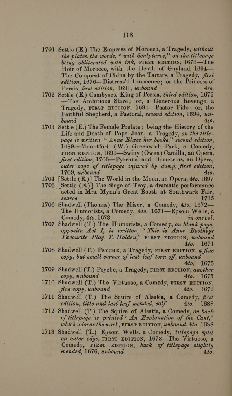 1701 1702 1703 1704 1705 1706 1707 1708 1709 1710 1711 1712 17138 118 Settle (E.) The Empress of Morocco, a Tragedy, without the plates, the words, “ with Sculptures,” on the titlepage being obliterated with ink, FIRST EDITION, 1673—The Heir of Morocco, with the Death of Gayland, 1694— The Conquest of China by the Tartars, a Tragedy, jirst edition, 1676— Distress’d Innocence; or the Princess of Persia, first edition, 1691, unbound 4to. Settle (E.) Cambyses, King of Persia, third edition, 1675 —The Ambitious Slave; or, a Generous Revenge, a Tragedy, FIRST EDITION, 1694—Pastor Fido; or, the Faithful Shepherd, a Pastoral, second edition, 1694, un- bound 4to. Settle (E.) The Female Prelate; being the History of the Life and Death of Pope Joan, a Tragedy, on the title- page is written ‘‘ Anne Hlwes her booke,” second edition, 1689—Mountfort (W.) Greenwich Park, a Comedy, FIRST EDITION, 1691—-Swiny (Owen) Camilla, an Opera, Jirst edition, 1706—Pyrrhus and Demetrius, an Opera, outer edge of titlepage injured by damp, first edition, 1709, wnbound 4to. [Settle (E.) | The World in the Moon, an Opera, 4to. 1697 [Settle (E.) ] The Siege of Troy, a dramatic performance acted in Mrs. Mynn’s Great Booth at Southwark Fair, scarce 1715 Shadwell (Thomas) The Miser, a Comedy, 4¢0. 1672— The Humorists, a Comedy, 4¢o0. 1671—Epsom Wells, a Comedy, 4:to. 1673 in onevol. Shadwell (T.) The Humorists, a Comedy, on blank page, opposite Act I, is written, “ This is Anne Boothbys Favourite Play, T. Holden,” FIRST EDITION, unbound 4to. 1671 Shadwell (T.) Psycun, a Tragedy, FIRST EDITION, a fine copy, but small corner of last leaf torn off, unbound 4to. 1675 Shadwell (T.) Psyche, a Tragedy, FIRST EDITION, another copy, unbound 4to. 1675 Shadwell (T.) The Virtuoso, a Comedy, FIRST EDITION, Jine copy, unbound 4to. LG76 Shadwell (T.) The Squire of Alsatia, a Comedy, jirst edition, title and last leaf mended, calf 4to. 1688 Shadwell (T.) The Squire of Alsatia, a Comedy, on back of titlepage is printed “‘ An Explanation of the Cant,” which adorns the work, FIRST EDITION, wnbound, 4to. 1688 Shadwell (T.) Epsom Wells, a Comedy, ¢itlepage split on outer edge, FIRST EDITION, 1673—The Virtuoso, a Comedy, FIRST EDITION, back of titlepage slightly mended, 1676, unbound 4to.