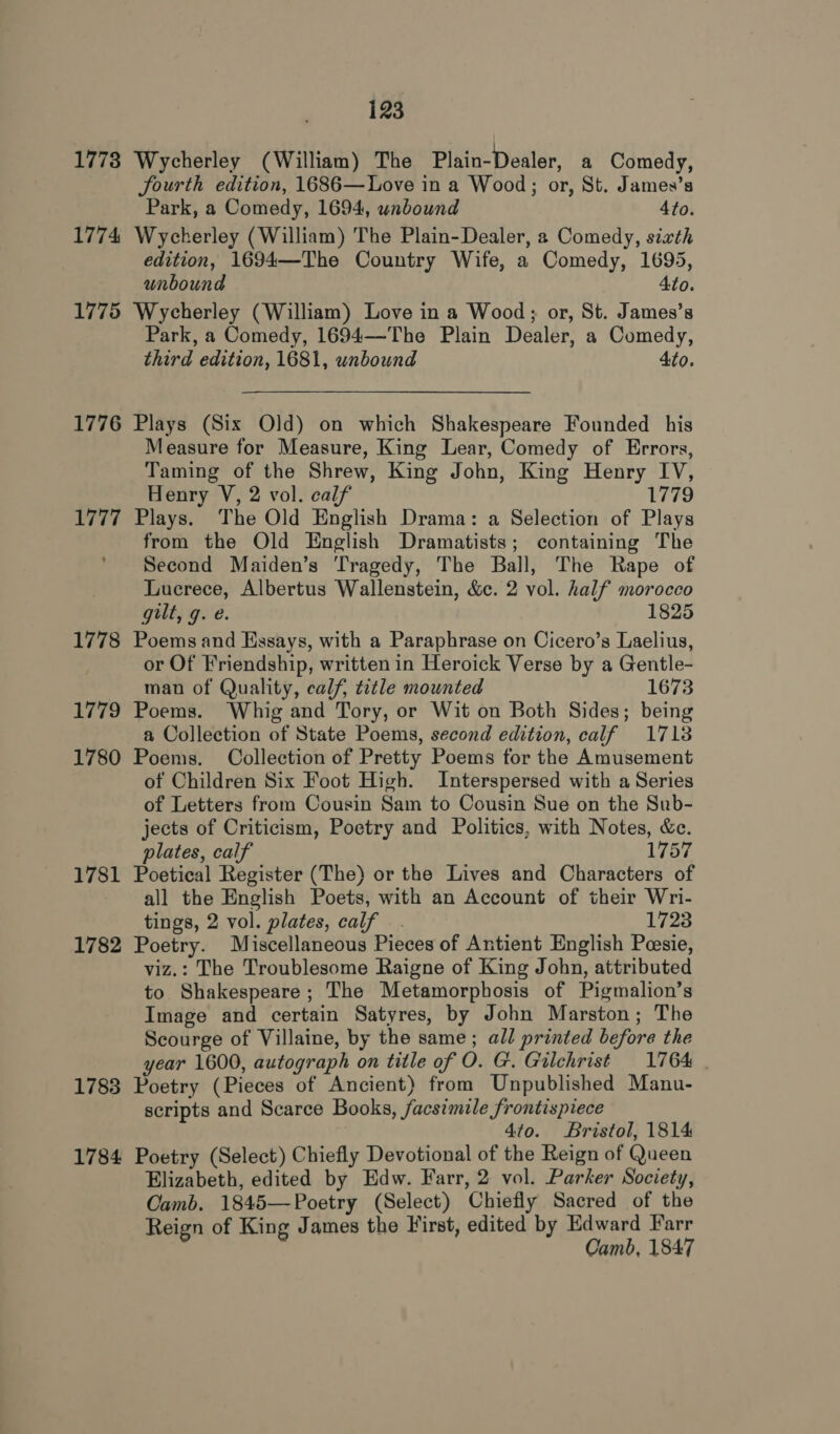 1773 1774 1775 1776 1777 1778 1779 1780 1781 1782 1783 1784 123 Wycherley (William) The Plain-Dealer, a Comedy, fourth edition, 1686—Love in a Wood; or, St. James’s Park, a Comedy, 1694, unbound Ato. Wycherley (William) The Plain-Dealer, 2 Comedy, sixth edition, 1694—The Country Wife, a Comedy, 1695, unbound Ato. Wycherley (William) Love in a Wood; or, St. James’s Park, a Comedy, 1694—The Plain Dealer, a Comedy, third edition, 1681, unbound 4to. Plays (Six Old) on which Shakespeare Founded his Measure for Measure, King Lear, Comedy of Errors, Taming of the Shrew, King John, King Henry IV, Henry V, 2 vol. calf 1779 Plays. The Old English Drama: a Selection of Plays from the Old English Dramatists; containing The Second Maiden’s Tragedy, The Ball, The Rape of Lucrece, Albertus Wallenstein, &amp;c. 2 vol. half morocco gilt, g. e. 1825 Poems and Hasays, with a Paraphrase on Cicero’s Laelius, or Of Friendship, written in Heroick Verse by a Gentle- man of Quality, calf, title mounted 1673 Poems. Whig and Tory, or Wit on Both Sides; being a Collection of State Poems, second edition, calf 1718 Poems. Collection of Pretty Poems for the Amusement of Children Six Foot High. Interspersed with a Series of Letters from Cousin Sam to Cousin Sue on the Sub- jects of Criticism, Poetry and Politics, with Notes, &amp;c. plates, calf 1757 Poetical Register (The) or the Lives and Characters of all the English Poets, with an Account of their Wri- tings, 2 vol. plates, calf. 1723 Poetry. Miscellaneous Pieces of Antient English Pesie, viz.: The Troublesome Raigne of King John, attributed to Shakespeare; The Metamorphosis of Pigmalion’s Image and certain Satyres, by John Marston; The Scourge of Villaine, by the same; all printed before the year 1600, autograph on title of O. G. Gilchrist 1764 | Poetry (Pieces of Ancient) from Unpublished Manu- scripts and Scarce Books, facsimile frontispiece 4to. Bristol, 1814 Poetry (Select) Chiefly Devotional of the Reign of Queen Elizabeth, edited by Edw. Farr, 2 vol. Parker Society, Camb. 1845—Poetry (Select) Chiefly Sacred of the Reign of King James the First, edited by Edward Farr Camb, 1847