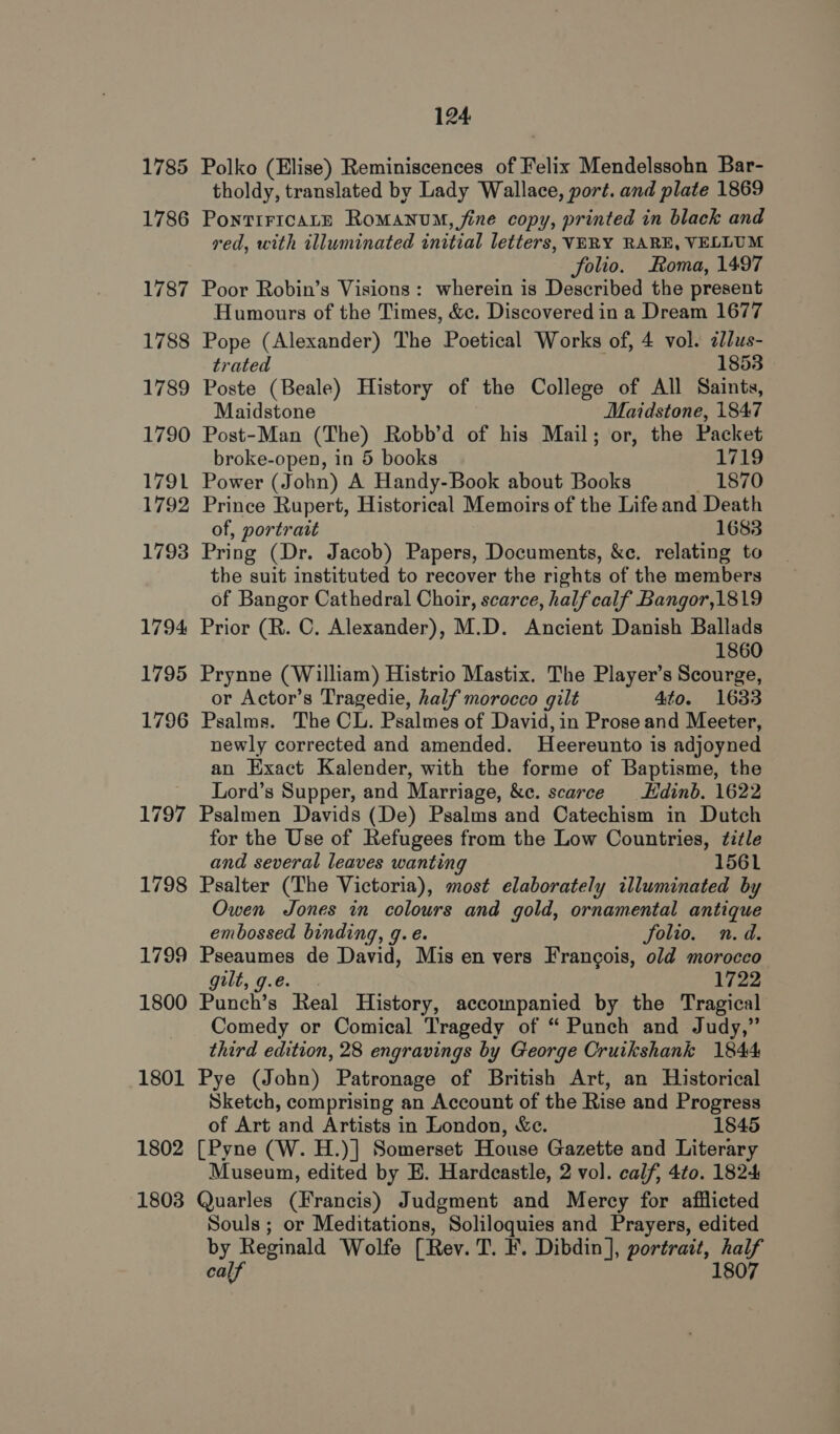 1786 1787 1788 1789 1790 1791 1792 1793 1794 1795 1796 1797 1798 1799 1800 1801 1802 1803 tholdy, translated by Lady Wallace, port. and plate 1869 PontTir1caALE Romanum, fine copy, printed in black and ved, with illuminated initial letters, VERY RARE, VELLUM folio. Roma, 1497 Poor Robin’s Visions: wherein is Described the present Humours of the Times, &amp;c. Discovered in a Dream 1677 Pope (Alexander) The Poetical Works of, 4 vol. 2llus- trated 1853 Poste (Beale) History of the College of All Saints, Maidstone Maidstone, 1847 Post-Man (The) Robb’d of his Mail; or, the Packet broke-open, in 5 books 1719 Power (John) A Handy-Book about Books 1870 Prince Rupert, Historical Memoirs of the Life and Death of, portrait 1683 Pring (Dr. Jacob) Papers, Documents, &amp;e. relating to the suit instituted to recover the rights of the members of Bangor Cathedral Choir, scarce, half calf Bangor,1819 Prior (R. C, Alexander), M.D. Ancient Danish Ballads 1860 Prynne (William) Histrio Mastix. The Player’s Scourge, or Actor’s Tragedie, half morocco gilt 4to. 1633 Psalms. The CL. Psalmes of David, in Prose and Meeter, newly corrected and amended. Heereunto is adjoyned an Exact Kalender, with the forme of Baptisme, the Lord’s Supper, and Marriage, &amp;c. scarce Hdinb. 1622 Psalmen Davids (De) Psalms and Catechism in Dutch for the Use of Refugees from the Low Countries, title and several leaves wanting 1561 Psalter (The Victoria), most elaborately illuminated by Owen Jones in colours and gold, ornamental antique embossed binding, 9. e. Solio. n.d. Pseaumes de David, Mis en vers Francois, old morocco gilt, g.e 1722 Punch’s Real History, accompanied by the Tragical Comedy or Comical Tragedy of “ Punch and Judy,” third edition, 28 engravings by George Cruikshank 1844 Pye (John) Patronage of British Art, an Historical Sketch, comprising an Account of the Rise and Progress of Art and Artists in London, &amp;c. 1845 [Pyne (W. H.)] Somerset House Gazette and Literary Museum, edited by E. Hardeastle, 2 vol. calf, 4to. 1824 Quarles (Francis) Judgment and Mercy for afflicted Souls ; or Meditations, Soliloquies and Prayers, edited by Reginald Wolfe [Rev. T. F. Dibdin], portrait, half 1807 calf