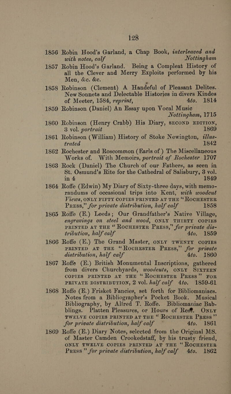 1856 Robin Hood’s Garland, a Chap Book, interleaved and with notes, calf Nottingham 1857 Robin Hood’s Garland. Being a Compleat History of all the Clever and Merry Exploits performed by his Men, &amp;c. &amp;e. . 1858 Robinson (Clement) A Handeful of Pleasant Delites. . New Sonnets and Delectable Histories in divers Kindes of Meeter, 1584, reprint, 4to. 1814 1859 Robinson (Daniel) An Essay upon Vocal Music Nottingham, 1715 1860 Robinson (Henry Crabb) His Diary, sEcoND EDITION, 3 vol. portrait 1869 1861 Robinson ( William) History of Stoke Newington, zllus- trated 1842 1862 Rochester and Roscommon (Karls of ) The Miscellaneous Works of. With Memoirs, portrait of Rochester 1707 1863 Rock (Daniel) The Church of our Fathers, as seen in St. Osmund’s Rite for the Cathedral of Salisbury, 3 vol. in 4 1849 1864 Roffe (Edwin) My Diary of Sixty-three days, with memo- randums of occasional trips into Kent, with woodcut Views, ONLY FIFTY COPIES PRINTED AT THE “ ROCHESTER Press,” for private distribution, half calf 1858 1865 Roffe (E.) Leeds; Our Grandfather’s Native Village, engravings on steel and wood, ONLY THIRTY COPIES PRINTED AT THE “ ROCHESTER PRESS,” for private dis- tribution, half calf 4to. 1859 1866 Roffe (E.) The Grand Master, onLY TWENTY COPIES PRINTED AT THE “ROCHESTER PREss,” for private distribution, half calf 4to. 1860 1867 Roffe (E.) British Monumental Inscriptions, gathered from divers Churchyards, woodcuts, ONLY SIXTEEN COPIES PRINTED AT THE “ RocHESTER PRESS” FoR PRIVATE DISTRIBUTION, 2 vol. half calf 4to. 1859-61 1868 Roffe (E.) Frisket Fancies, set forth for Bibliomaniacs. Notes from a Bibliographer’s Pocket Book. Musical Bibliography, by Alfred T. Roffe. Bibliomaniac Bab- blings. Platten Pleasures, or Hours of Reg®. Onty TWELVE COPIES PRINTED AT THE “ RocHESTER Press ”’ for private distribution, half calf — 4to. 1861 1869 Roffe (E.) Diary Notes, selected from the Original MS. of Master Camden Crookedstaff, by his trusty friend, ONLY TWELVE COPIES PRINTED aT THE “ ROCHESTER Press ” for private distribution, half calf 4to. 1862