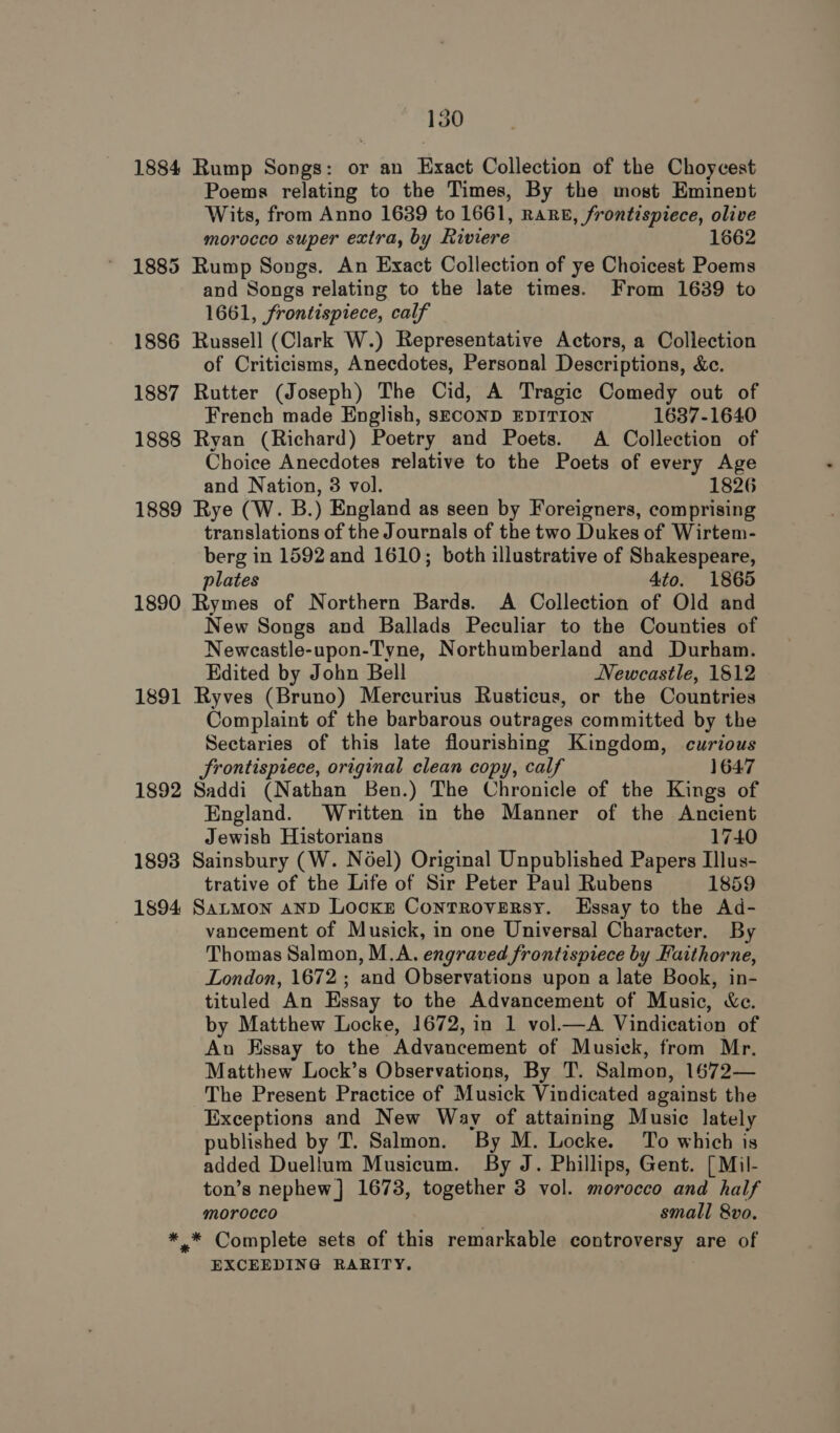 1884 Rump Songs: or an Exact Collection of the Choycest Poems relating to the Times, By the most Eminent Wits, from Anno 1639 to 1661, RaRE, frontispiece, olive morocco super extra, by Riviere 1662 1885 Rump Songs. An Exact Collection of ye Choicest Poems and Songs relating to the late times. From 1639 to 1661, frontispiece, calf 1886 Russell (Clark W.) Representative Actors, a Collection of Criticisms, Anecdotes, Personal Descriptions, &amp;c. 1887 Rutter (Joseph) The Cid, A Tragic Comedy out of French made English, SECOND EDITION 1637-1640 1888 Ryan (Richard) Poetry and Poets. A Collection of Choice Anecdotes relative to the Poets of every Age and Nation, 3 vol. 1826 1889 Rye (W. B.) England as seen by Foreigners, comprising translations of the Journals of the two Dukes of Wirtem- berg in 1592 and 1610; both illustrative of Shakespeare, plates 4to. 1865 1890 Rymes of Northern Bards. A Collection of Old and New Songs and Ballads Peculiar to the Counties of Newcastle-upon-Tyne, Northumberland and Durham. Edited by John Bell Newcastle, 1812 1891 Ryves (Bruno) Mercurius Rusticus, or the Countries Complaint of the barbarous outrages committed by the Sectaries of this late flourishing Kingdom, curious rontispiece, original clean copy, calf 1647 1892 Saddi (Nathan Ben.) The Chronicle of the Kings of England. Written in the Manner of the Ancient Jewish Historians 1740 1893 Sainsbury (W. Noel) Original Unpublished Papers Illus- trative of the Life of Sir Peter Paul Rubens 1859 1894 Satmon anp Locke Controversy. Essay to the Ad- vancement of Musick, in one Universal Character. By Thomas Salmon, M.A. engraved frontispiece by Faithorne, London, 1672 ; and Observations upon a late Book, in- tituled An Essay to the Advancement of Music, &amp;c. by Matthew Locke, 1672, in 1 vol.—A Vindication of An Essay to the Advancement of Musick, from Mr. Matthew Lock’s Observations, By T. Salmon, 1672— The Present Practice of Musick Vindicated against the Exceptions and New Way of attaining Music lately published by T. Salmon. By M. Locke. To which is added Duellum Musicum. By J. Phillips, Gent. [ Mil- ton’s nephew] 1673, together 3 vol. morocco and half morocco small 8vo. *.* Complete sets of this remarkable controversy are of EXCEEDING RARITY.