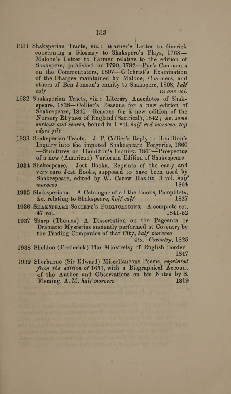 1931 1932 1933 1934 1935 1936 1937 1938 1939 133 Shaksperian Tracts, viz.: Warner’s Letter to Garrick concerning a Glossary to Shakspere’s Plays, 1768— Malone’s Letter to Farmer relative to the edition of Shakspere, published in 1790, 1792—Pye’s Comments on the Commentators, 1807—Gilchrist’s Examination of the Charges maintained by Malone, Chalmers, and others of Ben Jonson’s enmity to Shakspere, 1808, half calf in one vol. Shaksperian Tracts, viz.: Literary Anecdotes of Shak- speare, 1838—Collier’s Reasons for a new edition of Shakespeare, 1841—Reasons for a new edition of the Nursery Rhymes of England (Satirical), 1842; &amp;c. some curious and scarce, bound in 1 vol. half red morocco, top edges gilt Shaksperian Tracts. J. P. Collier’s Reply to Hamilton’s Inquiry into the imputed Shakespeare Forgeries, 1860. —Strictures on Hamilton’s Inquiry, 1860— Prospectus of a new (American) Variorum Edition of Shakespeare Shakespeare. Jest Books, Reprints of the early and very rare Jest Books, supposed to have been used by Shakespeare, edited by W. Carew Hazlitt, 3 vol. half morocco 1864 Shaksperiana. A Catalogue of all the Books, Pamphlets, &amp;c. relating to Shakspeare, half calf 1827 SHAKSPZARE Socrrty’s Pusiications. A complete set, 47 vol. 1841-52 Sharp (Thomas) A Dissertation on the Pageants or Dramatic Mysteries anciently performed at Coventry by the Trading Companies of that City, half morocco 4to. Coventry, 1825 Sheldon (Frederick) The Minstrelsy of English Border 1847 Sherburne (Sir Edward) Miscellaneous Poems, reprinted Srom the edition of 1651, with a Biographical Account of the Author and Observations on his Notes by 8. Fleming, A. M. half morocco 1819