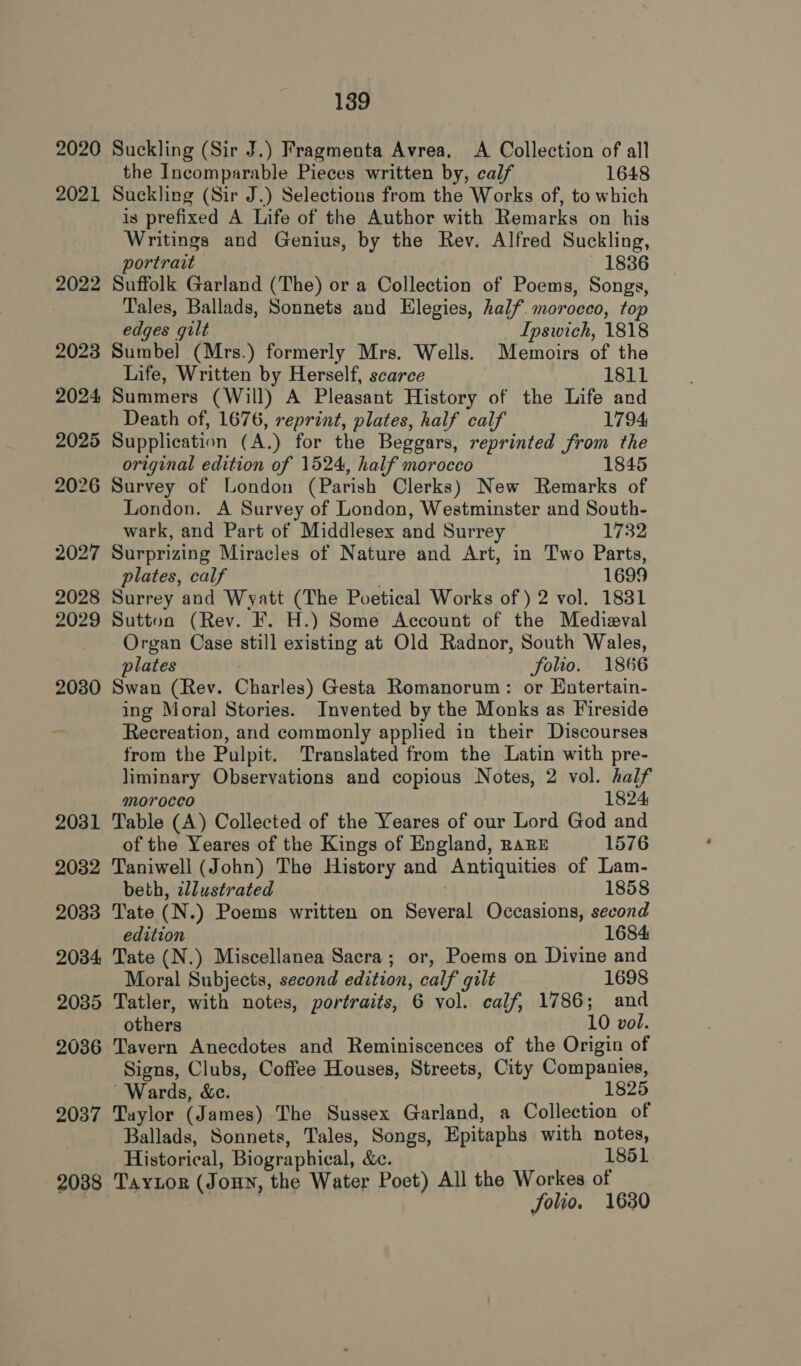 2020 Suckling (Sir J.) Fragmenta Avrea. A Collection of all the Incomparable Pieces written by, calf 1648 2021 Suckling (Sir J.) Selections from the Works of, to which is prefixed A Life of the Author with Remarks on his Writings and Genius, by the Rev. Alfred Suckling, portrait 18386 2022 Suffolk Garland (The) or a Collection of Poems, Songs, Tales, Ballads, Sonnets and Elegies, half. morocco, top edges gilt Ipswich, 1818 2023 Sumbel (Mrs.) formerly Mrs. Wells. Memoirs of the Life, Written by Herself, scarce 1811 2024 Summers (Will) A Pleasant History of the Life and Death of, 1676, reprint, plates, half calf 1794 2025 Supplication (A.) for the Beggars, reprinted from the original edition of 1524, half morocco 1845 2026 Survey of London (Parish Clerks) New Remarks of London. A Survey of London, Westminster and South- wark, and Part of Middlesex and Surrey 1732 2027 Surprizing Miracles of Nature and Art, in Two Parts, plates, calf 1699 2028 Surrey and Wyatt (The Poetical Works of) 2 vol. 1831 2029 Sutton (Rev. F. H.) Some Account of the Medieval Organ Case still existing at Old Radnor, South Wales, plates folio. 1866 2080 Swan (Rev. Charles) Gesta Romanorum: or Entertain- ing Moral Stories. Invented by the Monks as Fireside Recreation, and commonly applied in their Discourses from the Pulpit. Translated from the Latin with pre- liminary Observations and copious Notes, 2 vol. half morocco 1824 2031 Table (A) Collected of the Yeares of our Lord God and of the Yeares of the Kings of England, RaRE 1576 2032 Taniwell (John) The History and Antiquities of Lam- beth, zllustrated . 1858 2033 Tate (N.) Poems written on Several Occasions, second edition 1684 2034 Tate (N.) Miscellanea Sacra; or, Poems on Divine and Moral Subjects, second edition, calf gilt 1698 2035 Tatler, with notes, portraits, 6 vol. calf, 1786; and others 10 vol. 2036 Tavern Anecdotes and Reminiscences of the Origin of Signs, Clubs, Coffee Houses, Streets, City Companies, Wards, &amp;c. 1825 2037 Taylor (James) The Sussex Garland, a Collection of Ballads, Sonnets, Tales, Songs, Epitaphs with notes, Historical, Biographical, &amp;c. 1851 2088 TayLor (JouN, the Water Poet) All the Workes of : folio. 16380