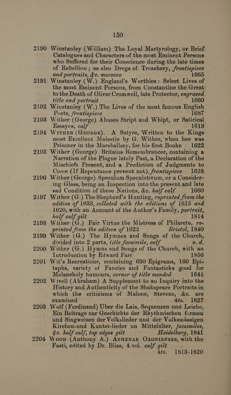 2190 2191 2192 2193 2194 2195 2196 2197 2198 2199 2200 2201 2202 2203 2204 150 Winstanley (William) The Loyal Martyrology, or Brief Catalogues and Characters of the most Eminent Persons who Suffered for their Conscience during the late times of Rebellion; as also Dregs of Treachery, frontispiece and portraits, Jc. morocco 1665 Winstanley (W.) England’s Worthies: Select Lives of the most Eminent Persons, from Constantine the Great to the Death of Oliver Cromwell, late Erotector, engraved title and portrait 1660 Winstanley (W.) The Lives of the most faihous English Poets, frontispiece 1687 Wither (George) Abuses Stript and Whipt, or Satirical Essayes, calf 1613 WirTHEeR (GeorGe), A Satyre, Written to the Kings most Excellent Maiestie by G. Wither, when hee was Prisoner in the Marshallsey, for his first Booke 1622 Wither (George) Britains Kemembrancer, containing a Narration of the Plague lately Past, a Declaration of the Mischiefs Present, and a Prediction of Judgments to Come (If Repentance prevent not), frontispiece 1628 Wither (George) Speculum Speculativum, or a Consider- ing Glass, being an Inspection into the present and late sad Condition of these Nations, &amp;c. half calf 1660 Wither (G.) The Shepherd’s Hunting, reprinted from the edition of 16338, collated with the editions of 1615 and 1620, with an Account of the Author’s Family, portrait, half calf gilt 1814 Wither (G.) Fair Virtue the Mistress of Philarete, 7e- printed from the edition of 1622 Bristol, 1840 Wither (G.) The Hymnes and Songs of the Church, divided into 2 parts, title facsimile, calf n. d. Wither (G.) Hymns and Songs of the Church, with an Introduction by Edward Farr 1856 Wit’s Recreations, containing 6380 Epigrams, 160 Epi- taphs, variety of Fancies and Fantasticks good for Melancholy humours, corner of title mended 1641 Wivell (Abraham) A Supplement to au Inquiry into the History and Authenticity of the Shakspeare Portraits in which the criticisms of Malone, Stevens, &amp;c. are examined 4to. 1827 Wolf (Ferdinand) Uber die Lais, Sequenzen und Leiche, Ein Beitrage zur Geschichte der Rhythmischen furmen und Singweisen der Volkslieder und der Volksmassigen Kirchen-und Kuntst-lieder un Mittelalter, facsimiles, §c. half calf, top edges gilt Heidelberg, 1841 Woop (Anthony A.) ATHENAE OXONIENSES, with the Fasti, edited by Dr. Bliss, 4 vol. calf gilt 4to. 1813-1820