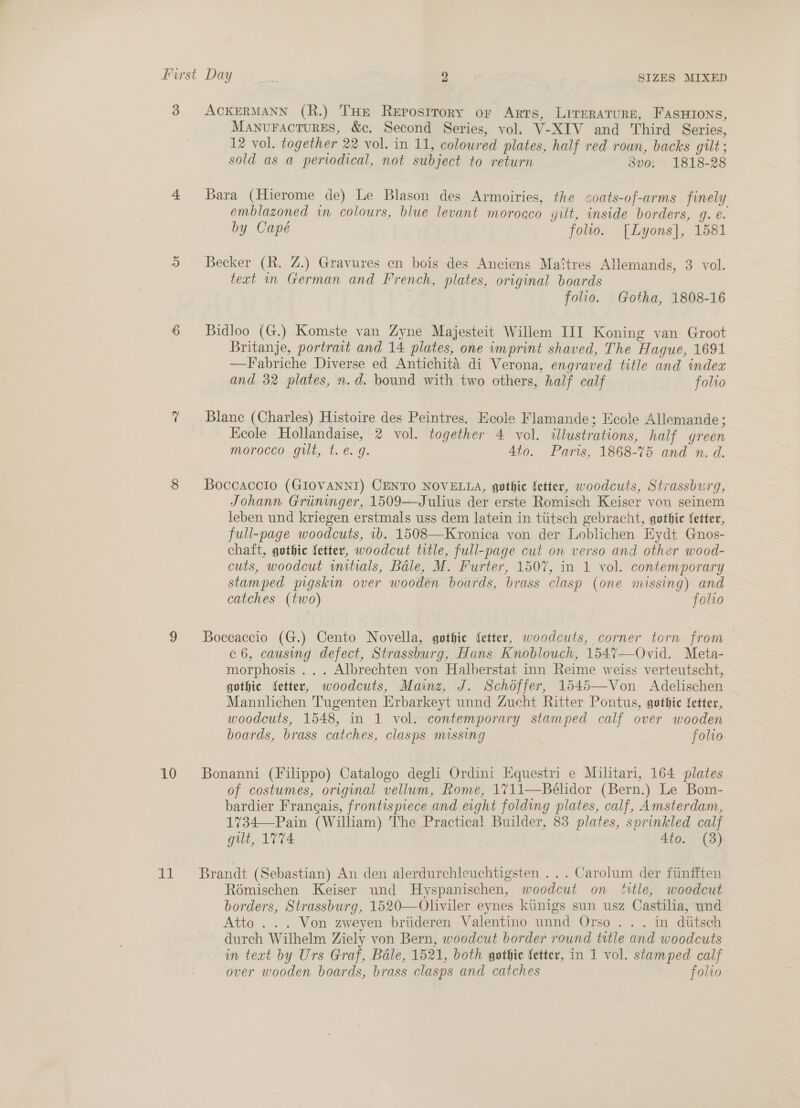 3 10 at ACKERMANN (R.) THe Reposttory or Arts, LITERATURE, FASHIONS, MANuFACTURES, &amp;c. Second Series, vol. V-XIV and Third Series, 12 vol. together 22 vol. in 11, colowred plates, half red roan, backs gilt ; sold as a periodical, not subject to return dvo. 1818-28 Bara (Hierome de) Le Blason des Armoiries, the coats-of-arms finely emblazoned in colours, blue levant morocco gut, inside borders, g. e. by Capé folio. [Lyons], 1581 Becker (R. Z.) Gravures en bois des Anciens Mattres Allemands, 3 vol. text in German and French, plates, original boards | folio. Gotha, 1808-16 Bidloo (G.) Komste van Zyne Majesteit Willem III Koning van Groot Britanje, portrait and 14 plates, one imprint shaved, The Hague, 1691 —Fabriche Diverse ed Antichitaé di Verona, engraved title and index and 32 plates, n.d. bound with two others, half calf folwo Blanc (Charles) Histoire des Peintres. Ecole Flamande; Ecole Allemande; Keole Hollandaise, 2 vol. together 4 vol. illustrations, half green morocco gilt, t.e. g. Ato. Paris, 1868-75 and n. d. Boccaccio (GIOVANNI) CENTO NOVELLA, gothic fetter, woodcuts, Strassburg, Johann Griininger, 1509—Julius der erste Romisch Keiser von seinem leben und kriegen erstmals uss dem latein in tiitsch gebracht, gothic fetter, full-page woodcuts, ib. 1508—Kronica von der Loblichen Eydt Gnos- chaft, gothic fetter, woodcut ttle, full-page cut on verso and other wood- cuts, woodcut wmitials, Bale, M. Furter, 1507, in 1 vol. contemporary stamped pigskin over wooden boards, brass clasp (one missing) and catches (two) folio Boceaccio (G.) Cento Novella, gothic fetter, woodcuts, corner torn from c 6, causing defect, Strassburg, Hans Knoblouch, 154%7—Ovid. Meta- morphosis ... Albrechten von Halhberstat inn Reime weiss verteutscht, gothic fetter, woodcuts, Mainz, J. Schoffer, 1545—Von Adelischen Mannlichen Tugenten Erbarkeyt unnd Zucht Ritter Pontus, gothic fetter, woodcuts, 1548, in 1 vol. contemporary stamped calf over wooden boards, brass catches, clasps missing folio Bonanni (Filippo) Catalogo degli Ordini HEquestri e Militari, 164 plates of costumes, original vellum, Rome, 1711—Bélidor (Bern.) Le Bom- bardier Frangais, frontispiece and eight folding plates, calf, Amsterdam, 1734—-Pain (William) The Practical Builder, 83 plates, sprinkled calf gilt, 1774 4to. (8) Brandt (Sebastian) An den alerdurchleuchtigsten ... Carolum der fiinfften Roémischen Keiser und Hyspanischen, woodcut on title, woodcut borders, Strassburg, 1520—Oliviler eynes kiinigs sun usz Castilia, und Atto . .. Von zweyen briideren Valentino unnd Orso .. . in diitsch durch Wilhelm Ziely von Bern, woodcut border round title and woodcuts in teat by Urs Graf, Bale, 1521, both gothic fetter, in 1 vol. stamped calf over wooden boards, brass clasps and catches folio