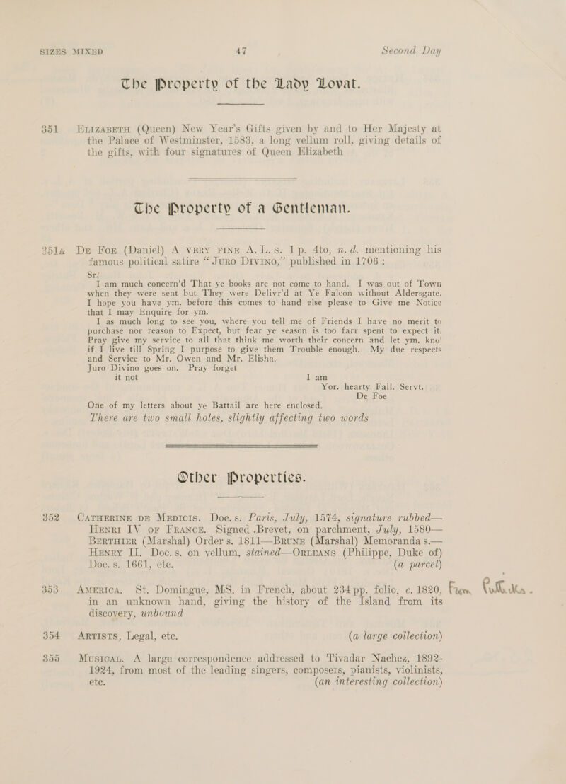 The Property of the Ladp DLovat. 351 ExizapetH (Queen) New Year’s Gifts given by and to Her Majesty at the Palace of Westminster, 1583, a long vellum roll, giving details of the gifts, with four signatures of Queen Elizabeth The Property of a Gentleman. 2514 De For (Daniel) A very FINE A.L.s. 1p. 4to, n.d. mentioning his famous political satire “ Juro Divino,” published in 1706 : Sr.’ I am much concern’d That ye books are not come to hand. I was out of Towu when they were sent but They were Delivr’d at Ye Falcon without Aldersgate. I hope you have ym. before this comes to hand else please to Give me Notice that I may Enquire for ym. I as much long to see you, where you tell me of Friends I have no merit to purchase nor reason to Expect, but fear ye season is too farr spent to expect it. Pray give my service to all that think me worth their concern and let ym. kno’ if I live till Spring I purpose to give them Trouble enough. My due respects and Service to Mr. Owen and Mr. Elisha. Juro Divino goes on. Pray forget it not I am Yor. hearty Fall. Servt. De Foe One of my letters about ye Battail are here enclosed. There are two small holes, slightly affecting two words Other Properties. 352 CATHERINE DE Mepicis. Doc.s. Paris, July, 1574, signature rubbed— Henri IV or FRANCE. Signed .Brevet, on parchment, July, 1580— BertTHieR (Marshal) Order s. 1811—Brune (Marshal) Memoranda s.— Henry II. Doc.s. on vellum, stained—OrweEans (Philippe, Duke of) Doc. s. 1661, ete. (a parcel) in an unknown hand, giving the history of the Island from its discovery, unbound 354 Artists, Legal, ete. (a large collection) 355 Mustcan. A large correspondence addressed to 'Tivadar Nachez, 1892- 1924, from most of the leading singers, composers, pianists, violinists, ete. (an interesting collection)