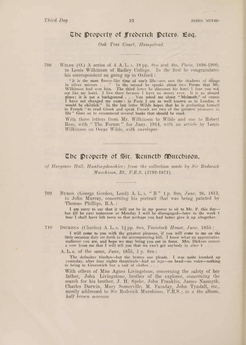 The Property of Frederick Peters, Esq. Oak Tree Court, Hampstead. 708 Wixpe (O.) A series of 4 A. L.s. 18 pp. 8vo and 4to, Paris, 1898-1900, to Louis Wilkinson of Radley College. In the first he congratulates his correspondent on going up to Oxford : “it is the most flower-like time of one’s life—one sees the shadows of things in silver mirrors . . .’ In the second he speaks about two Poems that Mr. Wilkinson had sent him. The third letter he discusses his hotel I fear you wd. not like my hotel. I live there because I have no money ever. It is an absurd place; it is not a background . .. You asked me about ‘“ Melmoth,” of course I have not changed my name: in Paris I am as well known as in London, it would be childish.” In the last letter Wilde hopes that he is perfecting himself in French “to read Greek and speak French are two of the greatest pleasures in life’ Goes on to recommend several books that should be read. With three letters from Mr. Wilkinson to Wilde and one to Robert Ross, with “The Forum” for Jany. 1914, with an article by Louts Wilkinson on Oscar Wilde, with envelopes The Property of Sir. Renneth Murchison, of Hargrave Hall, Huntingdonshire; from the collection made by Sir Roderick Murchison, Bt., F.R.S. (1792-1871). 709 Byron (George Gordon, Lord) A.L.s. “B” 1p. 8vo, June, 26, 1813, to John Murray, concerning his portrait that was being painted by Thomas Phillips, R.A. : I am sorry to say that it will not be in my power to sit to Mr. P. this day— but (if he can) tomorrow or Monday I will be disengaged—later in the week I fear I shall have left town so that perhaps you had better give it up altogether. 710 Dickens (Charles) A. L.s. 1d pp. 8vo, Tavistock House, June, 1855: I will come to you with the greatest pleasure, if you will come to me on the little occasion duly set forth in the accompanying bill. I know what an appreciative audience you are, and hope we may bring you out in force. Mrs. Dickens extorts a vow from me that I will tell you that we can’t get anybody in after 8... A. Ls. of the same, June, 1855, 1p. 8vo: The defaulter blushes—but the beaten one pleads. I was quite knocked up yesterday, after four nights theatricals—had no legs—no head—no voice—nothing to bring to Greenwich but a suit of clothes .. . With others of Miss Agnes Livingstone, concerning the safety of her father, John Livingstone, brother of the explorer, concerning the search for his brother, J. H. Speke, John Franklin, James Nasmyth, Charles Darwin, Mary Somerville, M. Faraday, John Tyndall, etc., mostly addressed to Sir Roderick Murchison, F.R.S.; in a 4to album, half brown morocco