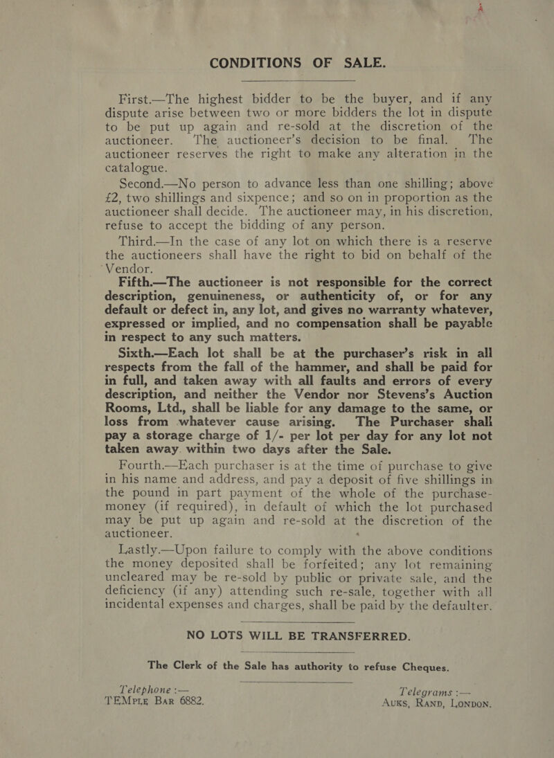 CONDITIONS OF SALE. First—The highest bidder to be the buyer, and if any dispute arise between two or more bidders the lot in dispute to be put up again and re-sold at the discretion of the auctioneer. The auctioneer’s decision to be final. The auctioneer reserves the right to make any alteration in the catalogue. Second.—No person to advance less than one shilling; above £2, two shillings and sixpence; and so on in proportion as the auctioneer shall decide. The auctioneer may, in his discretion, refuse to accept the bidding of any person. Third—In the case of any lot on which there is a reserve the auctioneers shall have the right to bid on behalf of the ‘Vendor. Fifth—The auctioneer is not responsible for the correct description, genuineness, or authenticity of, or for any default or defect in, any lot, and gives no warranty whatever, expressed or implied, and no compensation shall be payable in respect to any such matters. Sixth.—Each lot shall be at the purchaser’s risk in all respects from the fall of the hammer, and shall be paid for in full, and taken away with all faults and errors of every description, and neither the Vendor nor Stevens’s Auction Rooms, Ltd., shall be liable for any damage to the same, or loss from whatever cause arising. The Purchaser shall pay a storage charge of 1/- per lot per day for any lot not taken away. within two days after the Sale. Fourth.—Each purchaser is at the time of purchase to give in his name and address, and pay a deposit of five shillings in the pound in part payment of the whole of the purchase- money (if required), in default of which the lot purchased may be put up again and re-sold at the discretion of the auctioneer. : Lastly.—Upon failure to comply with the above conditions the money deposited shall be forfeited; any lot remaining uncleared may be re-sold by public or private sale, and the deficiency (if any) attending such re-sale, together with all incidental expenses and charges, shall be paid by the defaulter. NO LOTS WILL BE TRANSFERRED.  The Clerk of the Sale has authority to refuse Cheques.  ; Telephone :— i Telegrams :— TEMpre Bar 6882. Auks, Rann, Lonpon.