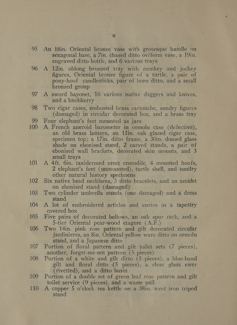 95 98 100 101 102 103 104 105 106 107 108 109 110 8 An 18in. Oriental bronze vase with grotesque handle on sexagonal base, a 7in. chased ditto oviform vase, a 19in. engraved ditto bottle, and 6 various trays A 12in. oblong bronzed tray with monkey and jockey figures, Oriental bronze figure of a turtle, a pair of pony-hoof candlesticks, pair of horn ditto, and a small bronzed group A sword bayonet, 16 various native daggers and knives, and a knobkerry Two cigar cases, embossed brass cartouche, sundry figures (damaged) in circular decorated box, and a brass tray Four elephant’s feet mounted as jars A French aneroid barometer in ormolu case (defective), an old brass lantern, an liin. oak glazed cigar case, specimen top; a 17in. ditto frame, a 30in. domed glass shade on ebonised stand, 2 carved stands, a pair of ebonised wall brackets, decorated skin mounts, and 3 small trays A 4ft. 6in. taxidermed erect crocodile, 4 mounted hoofs, 2 elephant’s feet (unmounted), turtle shell, and sundry other natural history specimens Six native bead necklaces, 3 ditto bracelets, and an amilet on ebonised stand (damaged) Two cylinder umbrella stands (one Shee and a dress stand A lot of embroidered articles and curios in a tapestry covered box Five pairs of decorated bellows, an oak spur rack, and a 5-tier Oriental pear-wood etagere (A.F.) Two 14in. pink rose pattern and gilt decorated circtilar jardinieres, an 8in. Oriental yellow ware ditto on ormolu stand, and a Japanese ditto Portion of floral pattern and gilt toilet sets (7 pieces), another, forget-me-not pattern (5 pieces) Portion of a white and gilt ditto (5 pieces), a blue-band gilt and floral ditto {5 pieces), a clear glass ewer (rivetted), and a ditto basin Portion of a double set of green leaf rose pattern and gilt toilet service (9 pieces), and a waste pail A copper 5 o’clock tea kettle on a 38in. wrot iron tripod stand