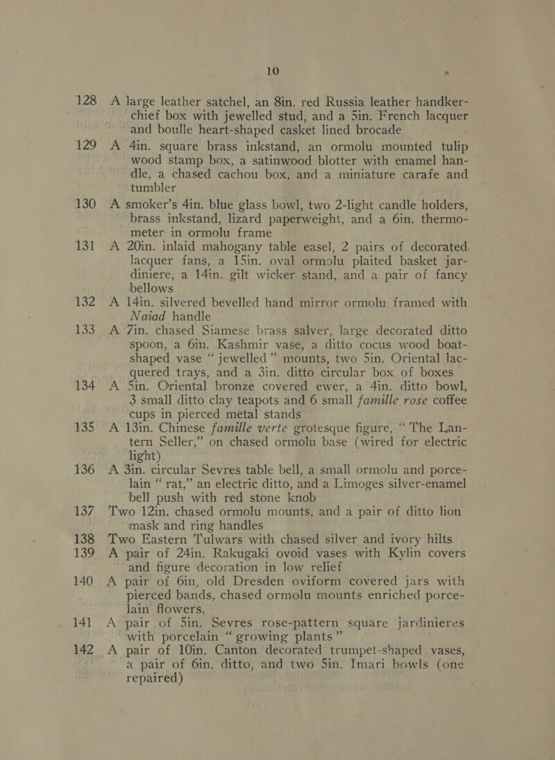 128 zg 130 131 132 133 134 135 136 137 138 139 140 141 10 A large leather satchel, an 8in. red Russia leather handker- chief box with jewelled stud, and a 5in. French lacquer A 4in. square brass inkstand, an ormolu mounted tulip ~ wood stamp box, a satinwood blotter with enamel han- dle, a chased cachou box, and a miniature carafe and tumbler A smoker’s 4in. blue glass bowl, two 2-light candle holders, brass inkstand, lizard paperweight, and a 6in. thermo- meter in ormolu frame A 20in. inlaid mahogany table easel, 2 pairs of decorated. lacquer fans, a 15in. oval ormolu plaited basket jar- diniere, a 14in. gilt wicker stand, and a pair of fancy bellows A 14in. silvered bevelled hand mirror ormolu framed with Naiad handle A. 7in. chased Siamese brass salver, large decorated ditto spoon, a 6in. Kashmir vase, a ditto cocus wood boat- shaped vase “ jewelled’”’ mounts, two 5in. Oriental lac- quered trays, and a 3in. ditto circular box of boxes A 5in. Oriental bronze covered ewer, a 4in. ditto bowl, 3 small ditto clay teapots and 6 small famille rose coffee cups in pierced metal stands A 13in. Chinese famille verte grotesque figure, “ The Lan- tern Seller,” on chased ormolu base (wired for electric light) A 3in. circular Sevres table bell, a small ormolu and porce- lain “ rat,’”’ an electric ditto, and a Limoges silver-enamel bell push with red stone knob Two 12in. chased ormolu mounts, and a pair of ditto lion mask and ring handles Two Eastern Tulwars with chased silver and ivory hilts, A pair of 24in. Rakugaki ovoid vases with Kylin covers ~ and figure decoration in low relief A pair of 6in, old Dresden oviform covered jars with pierced bands, chased ormolu mounts enriched porce- lain flowers. A pair of 5in. Sevres rose-pattern square jardinieres with porcelain “ growing plants” A pair of 10in. Canton decorated trumpet-shaped vases, a pair of 6in. ditto, and two 5in. Imari bowls (one repaired) aac est