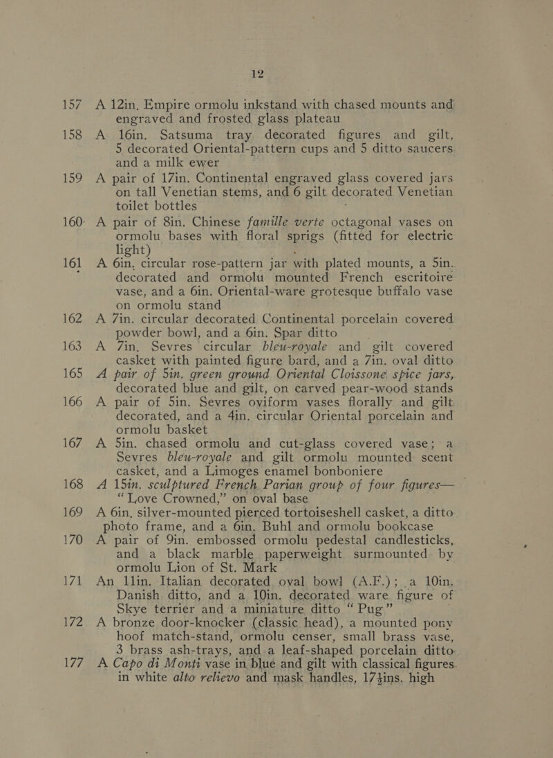 161 162 163 165 166 167 168 169 170 171 172 177 12 A 12in, Empire ormolu inkstand with chased mounts and engraved and frosted glass plateau A l6in. Satsuma tray decorated figures and gilt, 5 decorated Oriental-pattern cups and 5 ditto saucers. and a milk ewer A pair of 17in. Continental engraved glass covered jars on tall Venetian stems, and 6 gilt decorated Venetian toilet bottles A pair of 8in. Chinese famille verte octagonal vases on ormolu bases with floral sprigs (fitted for electric light) A 6in, circular rose-pattern jar with plated mounts, a Sin. decorated and ormolu mounted French escritoire vase, and a 6in. Oriental-ware grotesque buffalo vase on ormolu stand A 7in. circular decorated Continental porcelain covered powder bowl, and a 6in. Spar ditto . A 7in, Sevres circular bleu-royale and gilt covered casket with painted figure bard, and a 7in. oval ditto A pair of 5in. green ground Oriental Cloissone spice jars, decorated blue and gilt, on carved pear-wood stands decorated, and a 4in. circular Oriental porcelain and ormolu basket A 5in. chased ormolu and cut-glass covered vase; Sevres bleu-royale and gilt ormolu mounted scent casket, and a Limoges enamel bonboniere A 15in. sculptured French Parian group of four figures— “Tove Crowned,” on oval base A 6in, silver-mounted pierced tortoiseshell casket, a ditto photo frame, and a 6in, Buhl and ormolu bookcase A pair of Qin. embossed ormolu pedestal candlesticks, and a black marble paperweight surmounted. by ormolu Lion of St. Mark An llin, Italian decorated, oval bowl (A.F.); .a 10in. Danish ditto, and a 10in. decorated ware figure of Skye terrier and a miniature ditto “ Pug” A bronze door-knocker (classic head), a mounted pony hoof match-stand, ormolu censer, small brass vase, 3 brass ash-trays, anda leaf- shaped porcelain ditto A Capo di Monti vase in blue and gilt with classical figures. in white alto relievo and mask handles, 174ins. high