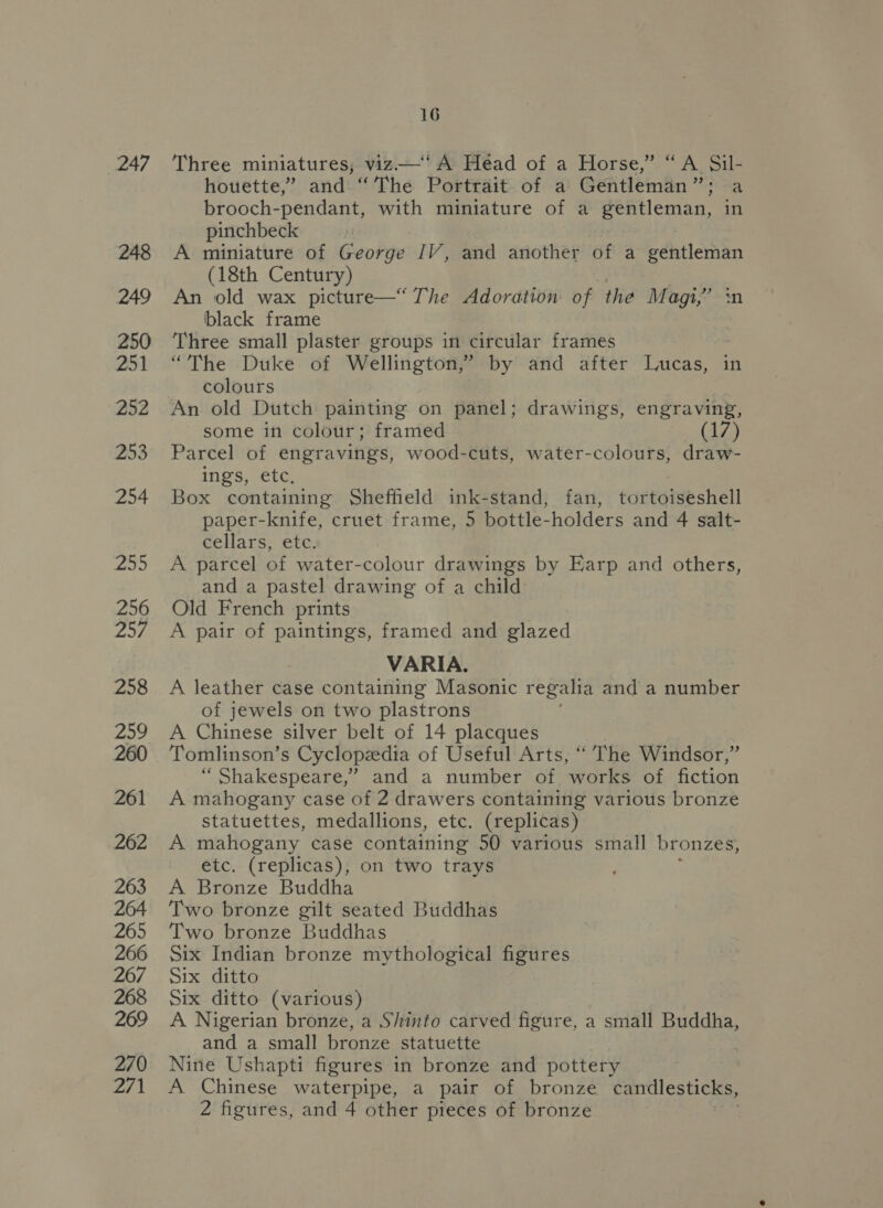 248 249 250 251 252 253 254 Aah) 256 257 258 259 260 261 262 263 264 265 266 267 268 269 270 271 16 houette,” and “The Portrait of a Gentleman”; a brooch-pendant, with miniature of a gentleman, in pinchbeck A miniature of George JV, and another of a gentleman (18th Century) An old wax picture—“ The Adoration of the Magi,” black frame Three small plaster groups in circular frames “The Duke of Wellington,” by and after Lucas, in colours An old Dutch painting on panel; drawings, engraving, some in colour; framed (17) Parcel of engravings, wood-cuts, water-colours, draw- ings, etc, Box containing Sheffield ink-stand, fan, tortoiseshell paper-knife, cruet frame, 5 bottle-holders and 4 salt- cellars, etc. A parcel of water-colour drawings by Earp and others, and a pastel drawing of a child Old French prints A pair of paintings, framed and glazed VARIA. A leather case containing Masonic regalia and a number of jewels on two plastrons A Chinese silver belt of 14 placques Tomlinson’s Cyclopedia of Useful Arts, ‘“ The Windsor,” “ Shakespeare,’ and a number of works of fiction A mahogany case of 2 drawers containing various bronze statuettes, medallions, etc. (replicas) A mahogany case containing 50 various small bronzes, etc. (replicas), on two trays A Bronze Buddha Two bronze gilt seated Buddhas Two bronze Buddhas Six Indian bronze mythological figures Six ditto Six ditto (various) A Nigerian bronze, a Shinto carved figure, a small Buddha, and a small bronze statuette ; Nine Ushapti figures in bronze and pottery A Chinese waterpipe, a pair of bronze candlesticks, 2 figures, and 4 other pieces of bronze