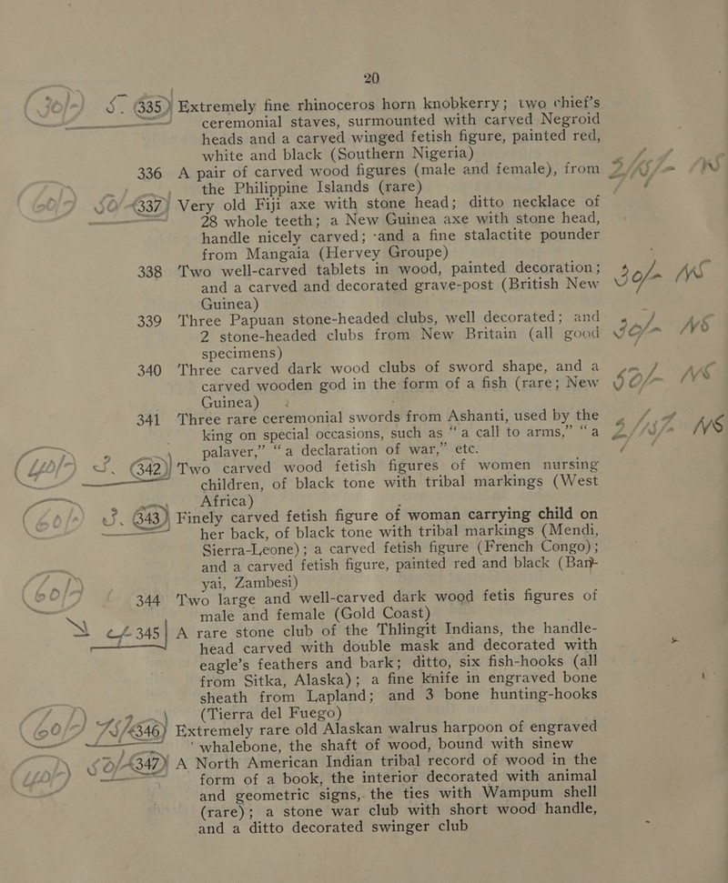 335) Extremely fine rhinoceros horn knobkerry; two chief's —— ceremonial staves, surmounted with carved Negroid heads and a carved winged fetish figure, painted red, white and black (Southern Nigeria) 336 A pair of carved wood figures (male and female), from P/Ai f= = | the Philippine Islands (rare) “fae 0/337) Very old Fiji axe with stone head; ditto necklace of apne 28, whole teeth; a New Guinea axe with stone head, handle nicely carved; ‘and a fine stalactite pounder from Mangaia (Hervey Groupe) 338 Two well-carved tablets in wood, painted decoration ; VS and a carved and decorated grave-post (British New Bor Guinea) 339 Three Papuan stone-headed clubs, well decorated; and 4 “J | 2 stone-headed clubs from New Britain (all good ¥ specimens) 340 Three carved dark wood clubs of sword shape, and a_ ,, carved wooden god in the form of a fish (rare; New 9 ©/ &amp; m Vv . ] SS oS Guinea) 341 Three rare ceremonial swords from Ashanti, used by the , / king on special occasions, such as “a call to arms,’ “a ey U/- iV S (ee 9 =) palaver,” “a declaration of war,” etc. Foes { £40/92 SS. ©G42)} Two carved wood fetish figures of women nursing —~ children, of black tone with tribal markings (West AGRE —~ Africa) us. 343) Finely carved fetish figure of woman carrying child on = her back, of black tone with tribal markings (Mendi, Sierra-Ieone); a carved fetish figure (French Congo) ; and a carved fetish figure, painted red and black (Bar) yai, Zambesi) 344 T'wo large and well-carved dark wood fetis figures of male and female (Gold Coast) X Cf 345 | A rare stone club of the Thlingit Indians, the handle- ) head carved with double mask and decorated with ot eagle’s feathers and bark; ditto, six fish-hooks (all from Sitka, Alaska); a fine knife in engraved bone &gt;” sheath from Lapland; and 3 bone hunting-hooks ie (Tierra del Fuego) F = 0 75 /346) Extremely rare old Alaskan walrus harpoon of engraved er eee he evo nar te seen of wood, bound with sinew \ 5 O/-B4D A North American Indian tribal record of wood in the eae form of a book, the interior decorated with animal and geometric signs, the ties with Wampum shell (rare); a stone war club with short wood handle, and a ditto decorated swinger club