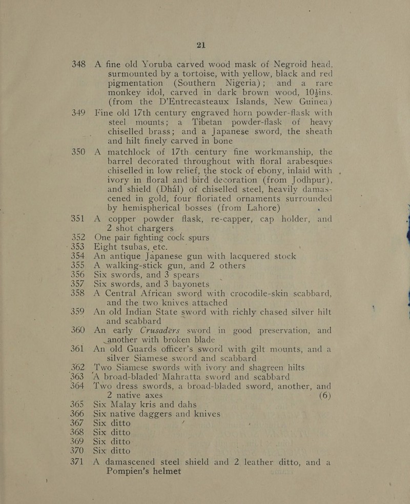 348 349 351 B52 a 354 oo 356 RLY 358 359 360 361 362 363 364 305 366 367 368 369 370 371 21 A fine old Yoruba carved wood mask of Negroid head, surmounted by a tortoise, with yellow, black and red pigmentation (Southern Nigeria); and a _ rare monkey idol, carved in dark brown wood, 10hins. (from the D’Entrecasteaux Islands, New Guinea) Fine old 17th century engraved horn powder-flask with steel mounts; a ‘Tibetan powder-flask of heavy chiselled brass; and a Japanese sword, the sheath and hilt finely carved in bone A matchlock of 17th century fine workmanship, the barrel decorated throughout with floral arabesques chiselled in low relief, the stock of ebony, inlaid with , ivory in floral and bird decoration (from Jodhpur), and shield (Dhal) of chiselled steel, heavily damas- cened in gold, four floriated ornaments surrounded by hemispherical bosses (from Lahore) A copper powder flask, re-capper, cap holder, and 2 shot chargers One pair fighting cock ‘spurs Eight tsubas, etc. An antique Japanese gun with lacquered stock A walking-stick gun, and 2 others Six swords, and 3 spears Six swords, and 3 bayonets A Central African sword with crocodile-skin scabbard, and the two knives attached An old Indian State sword with richly chased silver hilt and scabbard An early Crusaders sword in good preservation, and -another with broken blade An old Guards officer’s sword with gilt mounts, and a silver Siamese sword and scabbard Two Siamese swords with ivory and shagreen hilts ‘A broad-bladed’ Mahratta sword and scabbard Two dress swords, a broad-bladed sword, another, and 2 native axes eG) Six Malay kris and dahs Six native daggers ats knives Six ditto Six ditto Six ditto Six ditto A damascened steel shield and 2 leather ditto, and a Pompien’s helmet