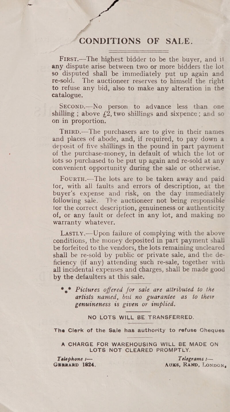 be CONDITIONS OF SALE. First.—The highest bidder to be the buyer, and il any dispute arise between two or more bidders the lot so disputed shall be immediately put up again and re-sold. The auctioneer reserves to himself the right to refuse any bid, also to make any alteration in the catalogue. SECOND.—No person to advance less than one shilling ; above £2, two shillings and sixpence; and so on in proportion. THIRD.—The purchasers are to give in their names and places of abode, and, if required, to pay down a deposit of five shillings in the pound in part payment of the purchase-money, in default of which the lot or lots so purchased to be put up again and re-sold at any convenient opportunity during the sale or otherwise. FourtTH.—The lots are to be taken away and paid for, with all faults and errors of description, at the buyer's expense and risk, on the day immediately following sale. The auctioneer not being responsible tor the correct description, genuineness or authenticity of, or any fault or defect in any lot, and making no warranty whatever. LastLy.—Upon failure of complying with the above conditions, the money deposited in part payment shali be forfeited to the vendors, the lots remaining uncleared shall be re-sold by public or private sale, and the de- ficiency (if any) attending such re-sale, together with all incidental expenses and charges, shall be made good by the defaulters at this sale. *,* Pictures offered for sale are attributed to the artists named, but no guarantee as to their genuineness 1s given or twmplted. NO LOTS WILL BE TRANSFERRED. The Clerk of the Sale has authority to refuse Cheques A CHARGE FOR WAREHOUSING WILL BE MADE ON LOTS NOT CLEARED PROMPTLY. Telephone i— — Telegrams 1:— GERRARD 1824. _ Auxs, Rann, Lonnon, 