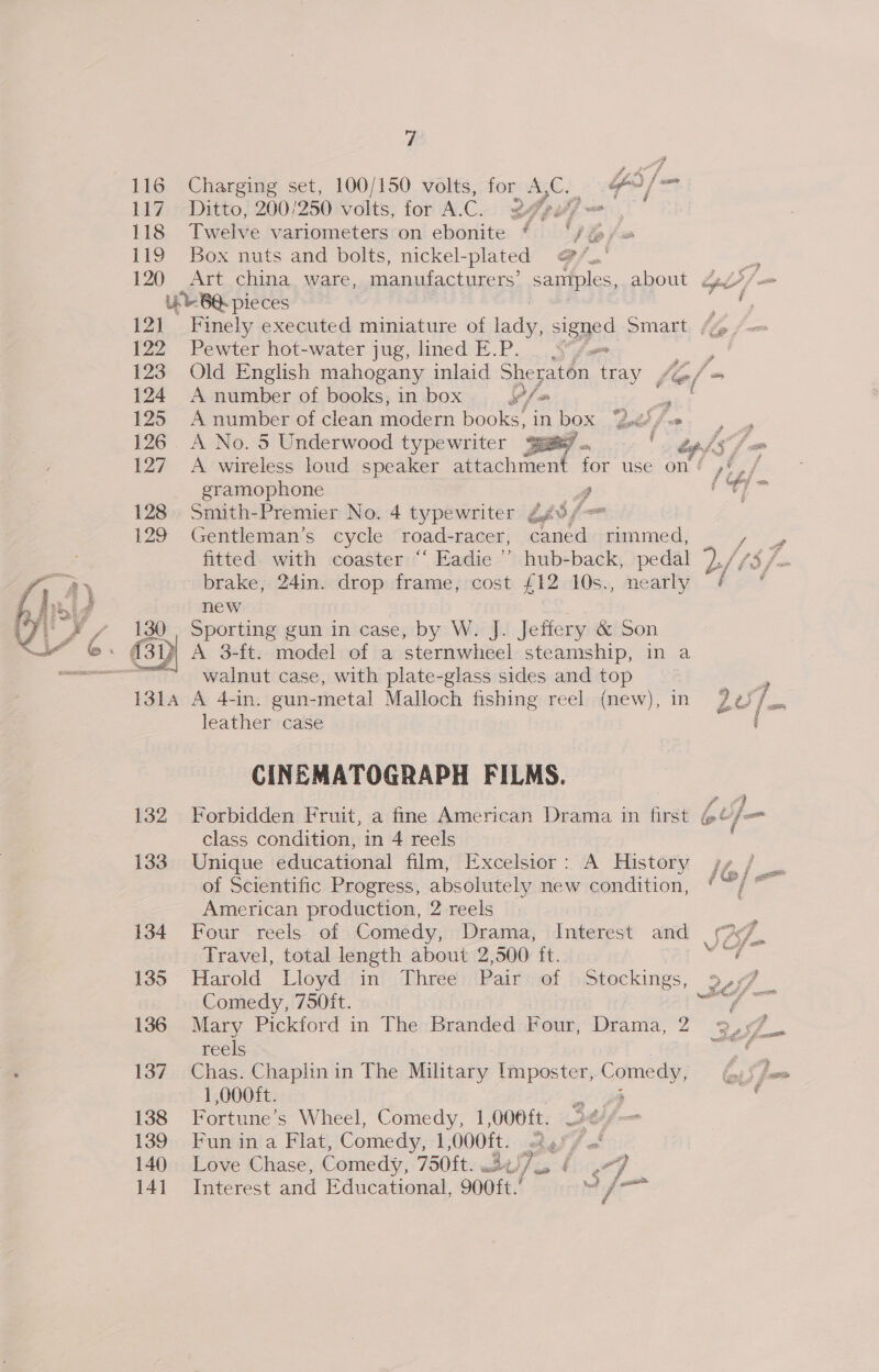   7 116 Charging set, 100/150 volts, for A, C. GY» / = 117 Ditto, 200 1250 volts, for A. G 24 9 if] 118 Twelve variometers on ebonite § ‘/%/ 119 Box nuts and bolts, nickel-plated @/.’ -e 120 Art china, ware, manufacturers’ samples, about 4.47/ = Lb BQ pieces ee 121 Finely executed miniature of ic signed Smartt, /% /— 122 Pewter hot-water jug, lined E.P. pe , 123 Old English mahogany inlaid Sheraton tray, fe/ a 124 A number of books, in box ¥f- f 125 A number of clean modern books, in box Lifo. , 126. A No. 5 Underwood typewriter ge. eof s/ 127. A wireless loud speaker ne, for use ont pial gramophone A ‘? 128. Smith-Premier No. 4 typewriter Z¢8, 129 Gentleman’s cycle road-racer, stile kad fitted with coaster “‘ Eadie” hub-back, pedal a, / brake, 24in. drop frame, cost £12 10s., nearly f. new Sporting gun in case, by W. J. Jeffery &amp; Son   walnut case, with plate-glass sides and top } A 4-in. gun-metal Malloch fishing reel (new), in 207. = leather case ‘ CINEMATOGRAPH FILMS. 132 Forbidden Fruit, a fine American Drama in first @¢ Jp class condition, in 4 reels 133. Unique educational film, Excelsior: A History sy / of Scientific Progress, absolutely new condition, *~ American production, 2 reels 134 Four reels of Comedy, Drama, Interest and (7 Travel, total length about 2,500 ft. sale 135 Harold Lloyd in Three Pair of Stockings, 9,7 Comedy, 750ft. iy? ae 136 Mary Pickford in The Branded Four, Drama, 2 9,97 reels wef 137. Chas. Chaplinin The Military Imposter, Comedy, 1,000it. 138 Fortune’s Wheel, Comedy, 1,006ft. 7 ti fm 139 Fun ina Flat, Comedy, 1,000ft. el fe” fe 140 Love Chase, Comedy, 750ft. Bu Fis “] i141 Interest and Educational, 900ft.’ ae