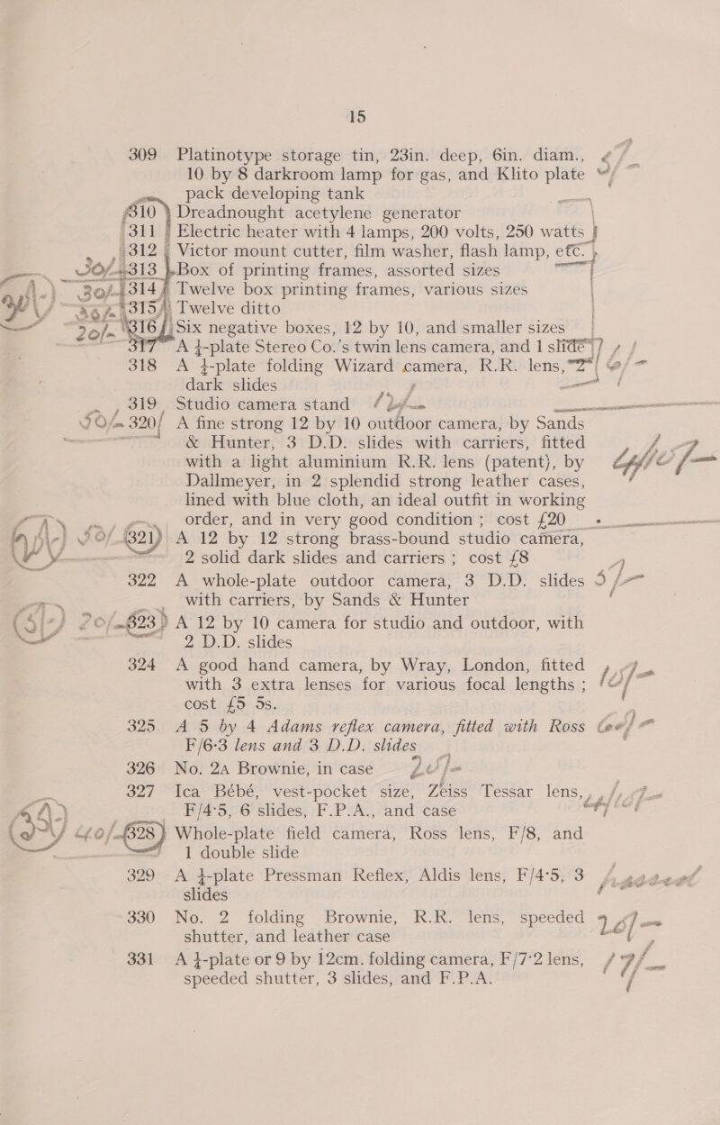 309 Platinotype storage tin, 23in. deep, 6in. diam., pack developing tank Dreadnought acetylene generator Electric heater with 4 lamps, 200 volts, 250 watts j ) 311   slides | (312 , Victor mount cutter, film washer, flash lamp, ef¢. } — _ of 318 os of printing frames, assorted sizes en mA.) Zo/-4314, Twelve box printing frames, various sizes By \ VA 3154) Twelve ditto — rye 16 Six negative boxes, 12 by 10, and smaller sizes 3 7 A }-plate Stereo Co.’s twin lens camera, and 1 slide hy 318 A ‘d-plate folding Wizard camera, R.R. lens, Zs GP dark slides — = , 319, Studio camera stand Pw ee FOL ~ 320/ A fine strong 12 by 10 outdoor camera, by Sands _ wie &amp; Hunter, 3 D.D. slides with carriers, fitted 4-7 with a light aluminium R.R. lens (patent), by Offe be Dallmeyer, in 2 splendid strong leather cases, lined with blue cloth, an ideal outfit in working as —., order, and in very good condition ; cost £20 ome in ble} O / 21) A 12 by 12 strong brass-bound studio camera, iS : | 2 solid dark slides and carriers ; cost £8 : A 322 A whole-plate outdoor camera, 3 D.D. slides 5 /-* os  with carriers, by Sands &amp; Hunter : (Si7/ 2 0/~623) A 12 by 10 camera for studio and outdoor, with Nae Pee 2 1). slides 324 A good hand camera, by Wray, London, fitted , -7 . with 3 extra lenses for various focal lengths ; at! : cost £5 5s. : 325 A 5 by 4 Adams reflex camera, fitted with Ross Ge! =i F/6-3 lens and 3 D.D. slides : 326 No. 2a Brownie, incase £¢)/@ am 327 “Tea Bébé; ' vest-pocket “size, Zeiss Tessar lens, , , Jp pi y 5 2 e F'/4°5, 6 slides, F.P.A., and case Baad Deol (OY nf 0 / } Whole-plate field camera, Ross lens, F/8, and ’ 1 double slide A 4-plate Pressman Reflex, Aldis lens, F/4°5, 3 , te Zot 330 No. 2 folding Brownie, RR. lens, speeded 1é : shutter, and leather case a a 331 A i-plate or 9 by 12cm. folding camera, F/7°2 lens, f Wi. 2 speeded shutter, 3 slides, and F.P.A.