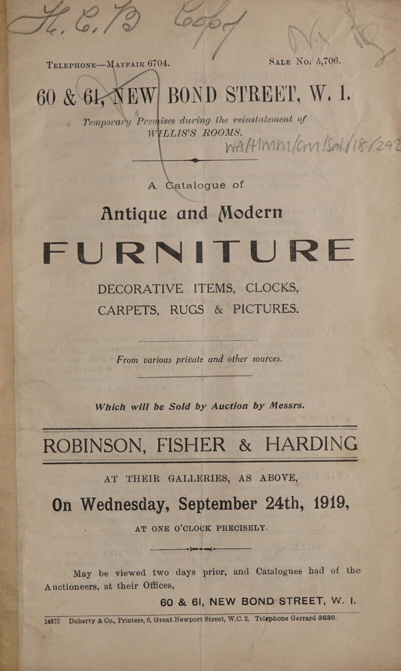 \   Sate No. 5,706. aa \ EeNEW) BOND STREET, W. 1. Temporary Prenhises during. the reinstatement of WYLLIS’S ROOMS. s DPA A? A, ‘eer 3 | ir &lt;4 y; ONT Ae  \ \ . A Gatalogue of Antique and Modern FURNITUR 4 DECORATIVE ITEMS, CLOCKS, | CARPETS, RUGS &amp; PICTURES.   , | From various private and other sources. \ : { 4 i } Which will be Sold by Auction by Messrs. ROBINSON, FISHER &amp; HARDING : Al AT THEIR GALLERIES, AS ABOVE, On Wednesday, September 24th, 1919, AT ONE O’CLOCK PRECISELY-       ~—-—_—_—____—__0 2o-@- ont  May be viewed two days prior, and Catalogues had of the Auctioneers, at their Offices, ES AT ee eee el Ee Serene oe CREE FREE 14875 Doherty &amp; Co., Printers, 6, Great Newport Street, W.C. 2. Telephone Gerrard 3639.