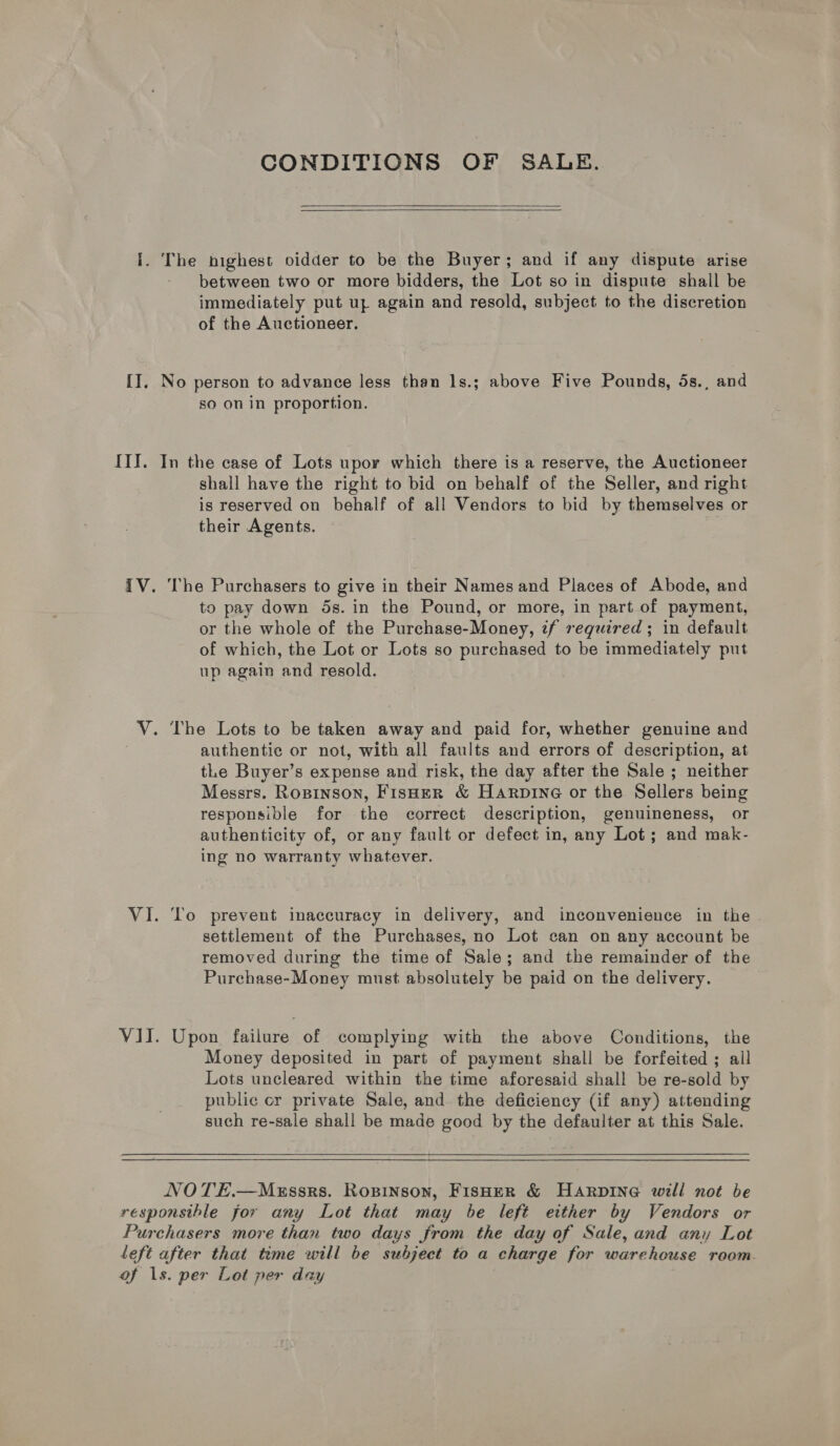 CONDITIONS OF SALE.     i. The bighest oidder to be the Buyer; and if any dispute arise between two or more bidders, the Lot so in dispute shall be immediately put up again and resold, subject to the discretion of the Auctioneer. II, No person to advance less than ls.; above Five Pounds, 5s., and so on in proportion. III. In the case of Lots upor which there is a reserve, the Auctioneer shall have the right to bid on behalf of the Seller, and right is reserved on behalf of all Vendors to bid by themselves or their Agents. IV. The Purchasers to give in their Names and Places of Abode, and to pay down ds. in the Pound, or more, in part of payment, or the whole of the Purchase-Money, zf required ; in default of which, the Lot or Lots so purchased to be immediately put up again and resold. V. The Lots to be taken away and paid for, whether genuine and authentic or not, with all faults and errors of description, at tLe Buyer’s expense and risk, the day after the Sale ; neither Messrs. Roxsinson, Fisaer &amp; Harpine or the Sellers being responsible for the correct description, genuineness, or authenticity of, or any fault or defect in, any Lot; and mak- ing no warranty whatever. VI. To prevent inaccuracy in delivery, and inconvenience in the settlement of the Purchases, no Lot can on any account be removed during the time of Sale; and the remainder of the Purchase-Money must absolutely be paid on the delivery. VII. Upon failure of complying with the above Conditions, the Money deposited in part of payment shall be forfeited ; all Lots uncleared within the time aforesaid shall be re-sold by public cr private Sale, and the deficiency (if any) attending such re-sale shall be made good by the defaulter at this Sale.   NOTE.—Merssrs. Ropinson, Fisher &amp; HArpinG will not be responsible for any Lot that may be left either by Vendors or Purchasers more than two days from the day of Sale, and any Lot left after that time will be subject to a charge for warehouse room of 1s. per Lot per day