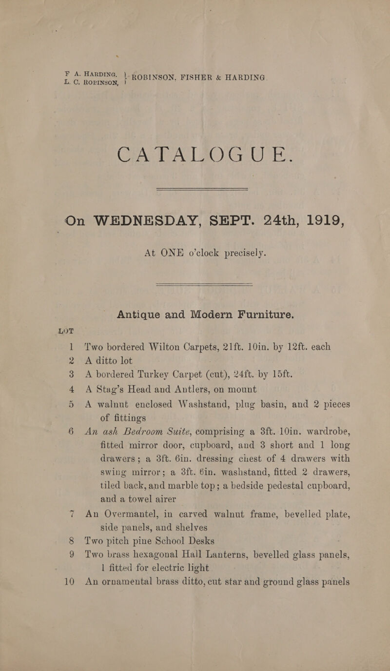 a 10 CPA TAG gO OE. At ONE o’clock precisely. Antique and Modern Furniture. Two bordered Wilton Carpets, 21ft. 10in. by 12ft. each A ditto lot : A bordered Turkey Carpet (cut), 24ft. by 15ft. A Stag’s Head and Antlers, on mount A walnut enclosed Washstand, plug basin, and 2 pieces of fittings An ash Bedroom Suite, comprising a 38ft. 10in. wardrobe, fitted mirror door, cupboard, and 3 short and 1 long drawers; a 3ft. 6in. dressing chest of 4 drawers with swing mirror; a 3ft. 6in. washstand, fitted 2 drawers, tiled back, and marble top; a bedside pedestal cupboard, and a towel airer An Overmantel, in carved walnut frame, bevelled plate, side panels, and shelves Two pitch pine School Desks Two brass hexagonal Hall Lanterns, bevelled glass panels, 1 fitted for electric light An ornamental brass ditto, cut star and ground glass panels