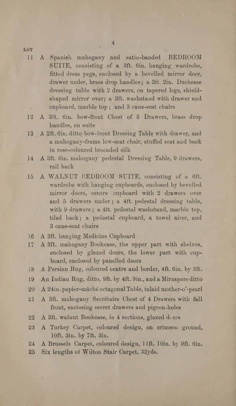 1] 24 25 + A Spanish mahogany and satin-banded BEDROOM SUITE, consisting of a 3ft. 6in. hanging wardrobe, fitted dress pegs, enclosed by a bevelled mirror door, drawer under, brass drop handles; a 3ft. 2in. Duchesse dressing table with 2 drawers, on tapered legs, shield- shaped mirror over; a 3ft. washstand with drawer and cupboard, marble top; and 3 cane-seat chairs A 3ft. 6in. bow-front Chest of 5 Drawers, brass drop handles, en suite A 2ft. 6in. ditto bow-front Dressing Table with drawer, and a mahogany-frame low-seat chair, stuffed seat and back in rose-coloured brocaded silk A 3ft. Gin. mahogany pedestal Dressing Table, 9 drawers, rail back A WALNUT BEDROOM SUITE, consisting of a 6ft. wardrobe with hanging cupboards, enclosed by bevelled mirror doors, centre cupboard with 2 drawers over and 5 drawers under; a 4ft. pedestal dressing table, with 9 drawers; a 4ft. pedestal washstand, marble top, tiled back; a pedestal cupboard, a towel airer, and 3 cane-seat chairs A 3ft. hanging Medicine Cupboard A 3ft. mahogany Bookcase, the upper part with shelves, enclosed by glazed doors, the lower part with cup- board, enclosed by panelled doors A Persian Rug, coloured centre and border, 4ft. 6in. by 3ft. An Indian Rug, ditto, 9ft. by 4ft. 9in., and a Mirzapore ditto A 24in. papier-maché octagonal Table, inlaid mother-o’-pearl A 3ft. mahogany Secrétaire Chest of 4 Drawers with fall front, enclosing secret drawers and pigeon-holes A 3ft. walnut Bookcase, in 4 sections, glazed dcors A Turkey Carpet, coloured design, on crimsou ground, 10ft. 3in. by 7ft. 3in. A Brussels Carpet, coloured design, 11ft. 10in. by 9ft. 6in. Six lengths of Wilton Stair Carpet, 32yds.