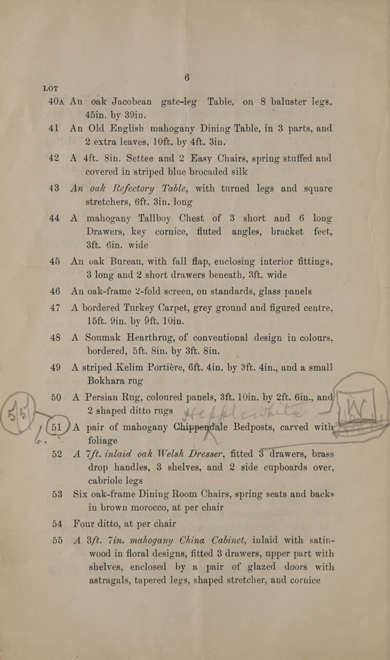 e 4] 49 50 es p61 52 53 o4 55 45in. by 39in. An Old English mahogany Dining Table, in 3 parts, and 2 extra leaves, 10ft. by 4ft. 3in. | A 4ft. 8in. Settee and 2 Easy Chairs, spring stuffed and covered in striped blue brocaded silk An oak Refectory Table, with turned legs and square stretchers, 6ft. 3in. long A mahogany Tallboy Chest of 3 short and 6 long Drawers, key cornice, fluted angles, bracket feet, 3ft. 6in. wide An oak Bureau, with fall flap, enclosing interior fittings, 3 long and 2 short drawers beneath, 3ft. wide An oak-frame 2-fold screen, on standards, glass panels A bordered Turkey Carpet, grey ground and figured centre, 15ft. Yin. by 9ft. 10in. A Soumak Hearthrug, of conventional design in colours, bordered, 5ft. 8in. by 3ft. 8in. A striped Kelim Portiére, 6ft. 4in. by 3ft. 4in., and a small Bokhara rug A Persian Rug, coloured panels, 3ft. 10in. y eft. 6in., and | 2 shaped ditto rugs  A pair of mahogany Chippeytale Bedposts, carved ave foliage - A 7ft. inlaid oak Welsh Dresser, fitted 3 aes Rare drop handles, 3 shelves, and 2 side cupboards over, cabriole legs Six oak-frame Dining Room Chairs, spring seats and backs in brown morocco, at per chair Four ditto, at per chair A 3ft. Zin. mahogany China Cabinet, inlaid with satin- wood in floral designs, fitted 3 drawers, upper part with shelves, enclosed by a pair of glazed doors with astragals, tapered legs, shaped stretcher, and cornice