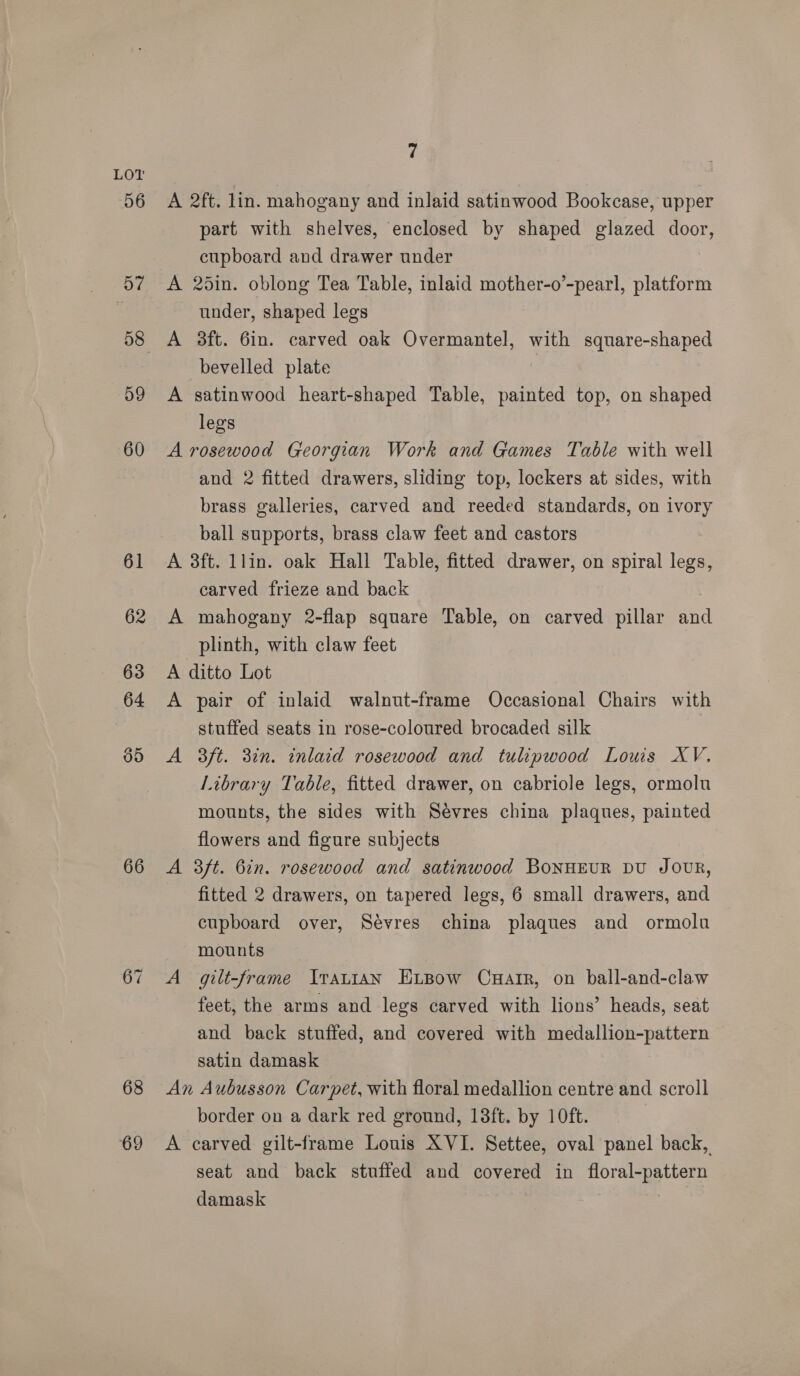 66 68 69 7 A 2ft. lin. mahogany and inlaid satinwood Bookcase, upper part with shelves, enclosed by shaped glazed door, cupboard and drawer under A 25in. oblong Tea Table, inlaid mother-o’-pearl, platform under, shaped legs A 3ft. 6in. carved oak Overmantel, with square-shaped bevelled plate | A satinwood heart-shaped Table, painted top, on shaped legs A rosewood Georgian Work and Games Table with well and 2 fitted drawers, sliding top, lockers at sides, with brass galleries, carved and reeded standards, on ivory ball supports, brass claw feet and castors A 3ft. llin. oak Hall Table, fitted drawer, on spiral legs, carved frieze and back A mahogany 2-flap square Table, on carved pillar and plinth, with claw feet A ditto Lot A pair of inlaid walnut-frame Occasional Chairs with stuffed seats in rose-coloured brocaded silk A 3ft. 3in. inlaid rosewood and tulipwood Lows XV. Library Table, fitted drawer, on cabriole legs, ormolu mounts, the sides with Sevres china plaques, painted flowers and figure subjects A 3ft. 6in. rosewood and satinwood BoNHEUR DU JOUR, fitted 2 drawers, on tapered legs, 6 small drawers, and cupboard over, Sévres china plaques and ormolu mounts A gilt-frame IrauiaN ExLBow Cnuartr, on ball-and-claw feet, the arms and legs carved with lions’ heads, seat and back stuffed, and covered with medallion-pattern satin damask An Aubusson Carpet, with floral medallion centre and scroll border on a dark red ground, 18ft. by 10ft. A carved gilt-frame Louis XVI. Settee, oval panel back, seat and back stuffed and covered in floral-pattern damask