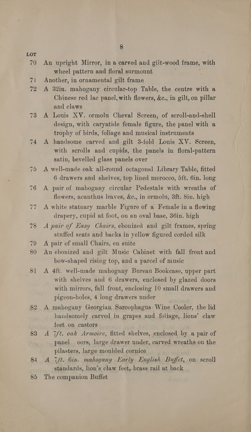 70 71 72 73 83 84 8 An upright Mirror, in a carved and gilt-wood eee, with wheel pattern and floral surmount Another, in ornamental gilt frame A 32in. mahogany circular-top Table, the centre with a Chinese red lac panel, with flowers, &amp;c., in gilt, on pillar and claws A Louis XV. ormolu Cheval Screen, of scroll-and-shell design, with caryatide female figure, the panel with a trophy of birds, foliage and musical instruments A handsome carved and gilt 3-fold Louis XV. Screen, with scrolls and cupids, the panels in floral-pattern satin, bevelled glass panels over A well-made oak all-round octagonal Library Table, fitted 6 drawers and shelves, top lined morocco, 5ft. 6in. long A pair of mahogany circular Pedestals with wreaths of flowers, acanthus leaves, &amp;c., in ormolu, 3ft. 8in. high A white statuary marble Figure of a Female in a flowing drapery, cupid at foot, on an oval base, 36in. high A pair of Hasy Chairs, ebonized and gilt frames, spring stuffed seats and backs in yellow figured corded silk A pair of small Chairs, en suite An ebonized and gilt Music Cabinet with fall front and bow-shaped rising top, and a parcel of music A 4ft. well-made mahogany Bureau Bookcase, upper part with shelves and 6 drawers, enclosed by glazed doors with mirrors, fall front, enclosing 10 small drawers and pigeon-holes, 4 long drawers under A. mahogany Georgian Sarcophagus Wine Cader the lid handsomely carved in grapes and. foliage, lions’ claw feet on castors | A Hae oak Armoire, fitted shelves, enclosed by a pair of panel. . oors, large drawer under, carved wreaths on the 5 tiseiee large moulded cornice A Tft. 6in. mahogany Karly English Buffet, on scroll standards, lion’s claw feet, brass rail at back The companion Buffet