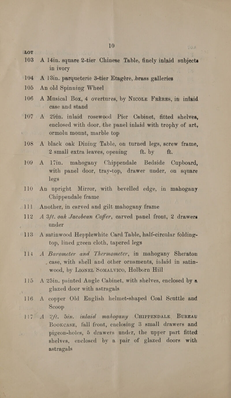 103 104 105 106 “107 108 109 110 sila 112 10 A 14in. square 2-tier Chinese Table, finely inlaid subjecta in ivory A 13in. parqueterie 3-tier Ktagére, brass galleries An old Spinning Wheel A Musical Box, 4 overtures, by Nicotze FRékres, in inlaid case and stand A 29in. inlaid rosewood Pier Cabinet, fitted shelves, enclosed with door, the panel inlaid with trophy of art, ormolu mount, marble top A black oak Dining Table, on turned legs, screw frame, 2 smali extra leaves, opening ft. by ft. A 17in. mahogany Chippendale Bedside Cupboard, with panel door, tray-top, drawer under, on square legs An upright Mirror, with bevelled edge, in mahogany Chippendale frame Another, in carved and gilt mahogany frame A 3ft. oak Jacobean Coffer, carved panel front, 2 drawers under A satinwood Hepplewhite Card Table, half-circular folding- top, lined green cloth, tapered legs A Barometer and Thermometer, in mahogany Sheraton _case, with shell and other ornaments, inlaid in satin- wood, by LioneL Somatvico, Holborn Hill A 25in. painted Angle Cabinet, with shelves, enclosed by a glazed door with astragals A copper Old English helmet-shaped Coal Scuttle and Scoop Bookcase, fall front, enclosing 3 small drawers and pigeon-holes, 5 drawers under, the upper part fitted shelves, enclosed by a pair of glazed doors with astragals