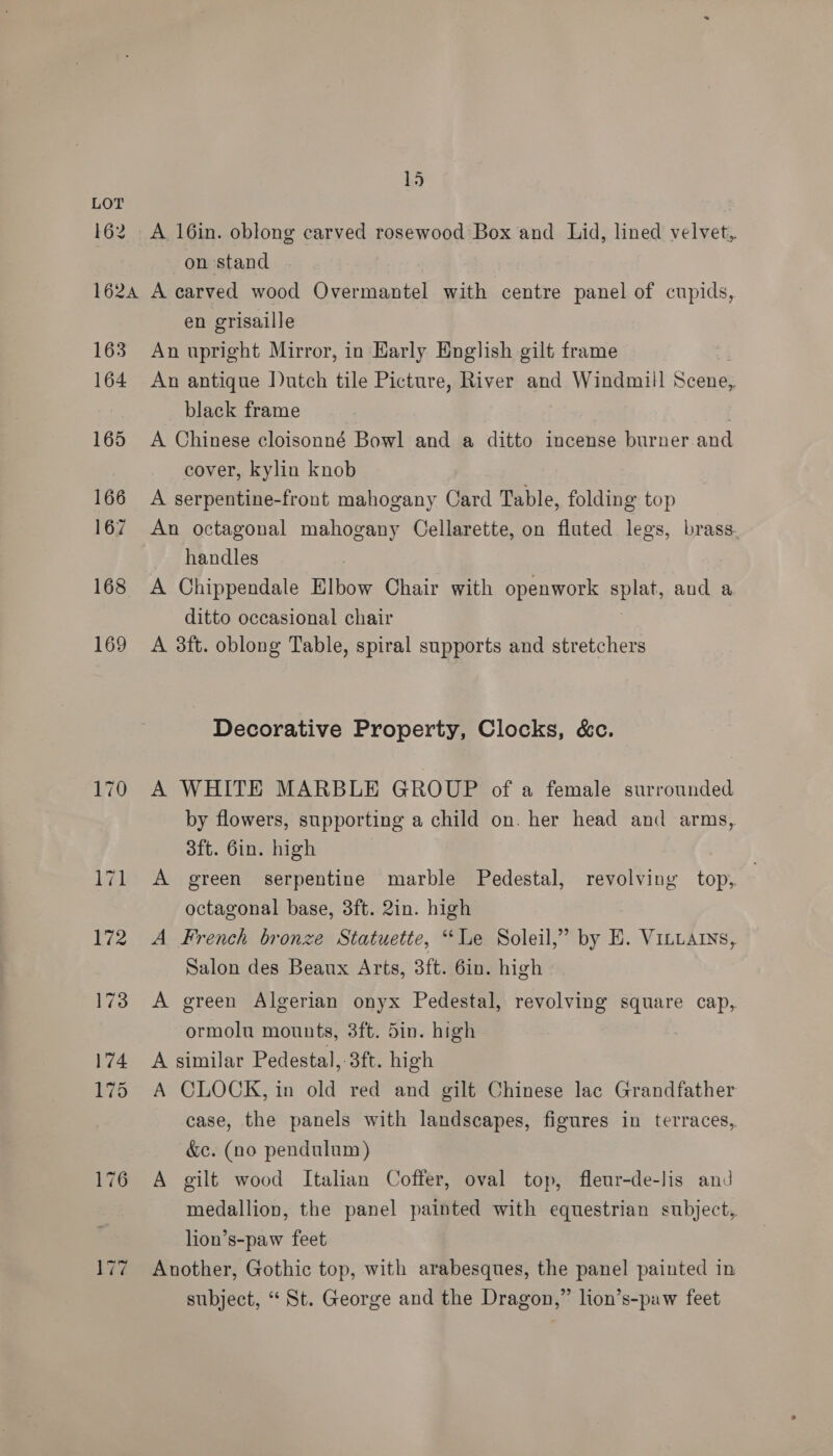 162 15 A 16in. oblong carved rosewood Box and Lid, lined velvet, on stand 163 164 165 166 167 168 169 en grisaille An upright Mirror, in Early English gilt frame An antique Dutch tile Picture, River and Windmill Scene, black frame ; A Chinese cloisonné Bowl and a ditto incense burner and cover, kylin knob A serpentine-front mahogany Card Table, folding top An octagonal mahogany Cellarette, on fluted legs, brass. handles A Chippendale Elbow Chair with openwork LUE aud a ditto occasional chair A 3ft. oblong Table, spiral supports and stretchers | Decorative Property, Clocks, &amp;c. A WHITE MARBLE GROUP of a female surrounded by flowers, supporting a child on. her head and arms, 3ft. 6in. high A green serpentine marble Pedestal, revolving top, octagonal base, 3ft. 2in. high A French bronze Statuette, “Le Soleil,” by E. Vittarys, Salon des Beaux Arts, 3ft. 6in. high A green Algerian onyx Pedestal, revolving square cap, ormolu mounts, 3ft. din. high A similar Pedestal, 3ft. high A CLOCK, in old red and gilt Chinese lac Grandfather case, the panels with landscapes, figures in terraces, &amp;e. (no pendulum) A gilt wood Italian Coffer, oval top, fleur-de-lis and medallion, the panel painted with equestrian subject, lion’s-paw feet Another, Gothic top, with arabesques, the panel painted in subject, “ St. George and the Dragon,” lion’s-paw feet