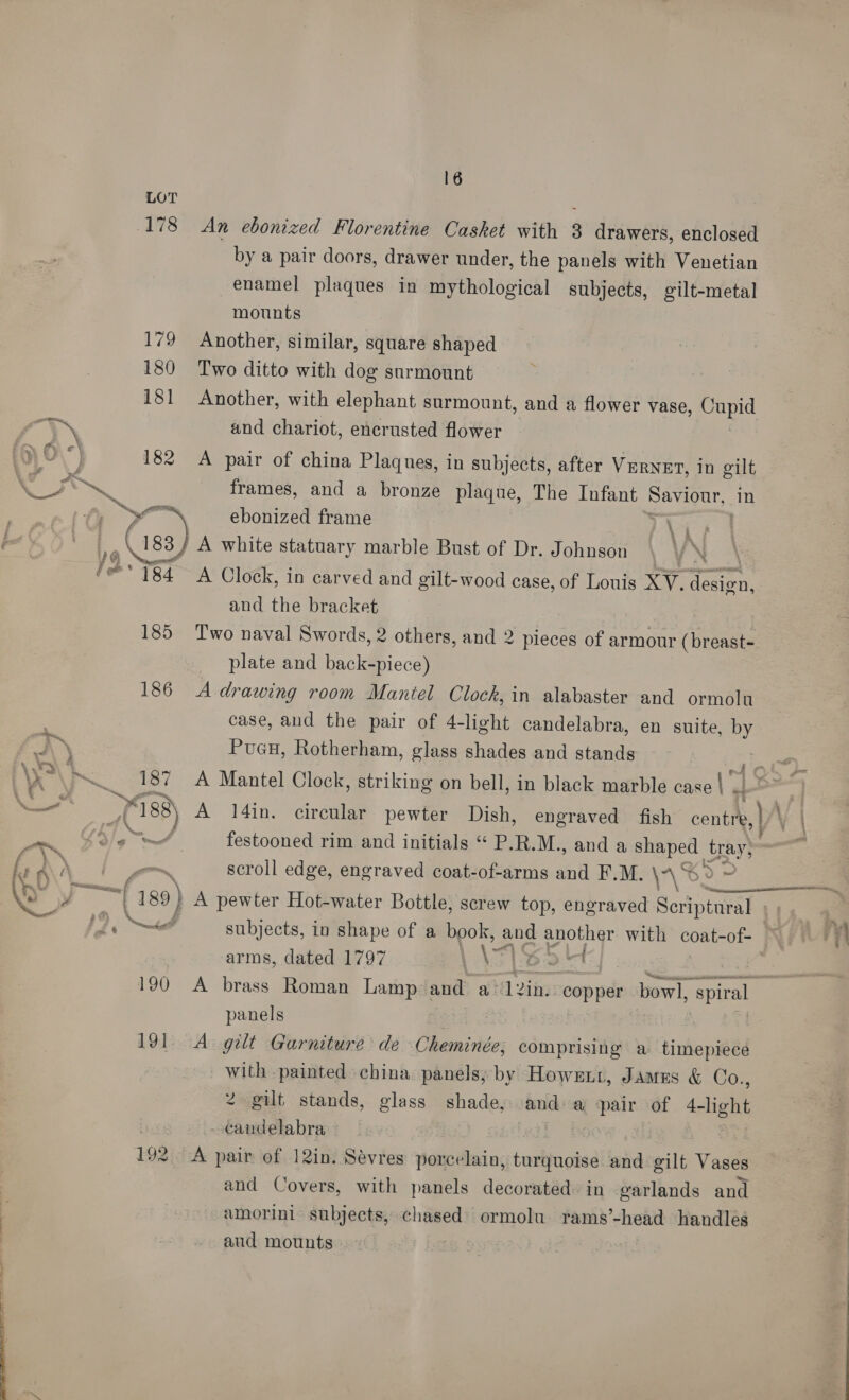 LOT 178 An ebonized Florentine Casket with 3 drawers, enclosed by a pair doors, drawer under, the panels with Venetian enamel plaques in mythological subjects, gilt-metal mounts 179 Another, similar, square shaped 180 Two ditto with dog surmount 181 Another, with elephant surmount, and a flower vase, aut a and chariot, encrusted flower | ‘! 182 A pair of china Plaques, in subjects, after VERNET, in gilt a frames, and a bronze plaque, The Infant Saviour, in tf, yo ebonized frame Lis yg 182) A white statuary marble Bust of Dr. Johnson VN 184 A Clock, in carved and gilt-wood case, of Louis XV. cea and the bracket 185 Two naval Swords, 2 others, and 2 pieces of armour (breast- plate and back-piece) 186 Adrawing room Mantel Clock, in alabaster and ormolu case, aud the pair of 4-light candelabra, en suite, by Puan, Rotherham, glass shades and stands 4  Ne ae 187 A Mantel Clock, striking on bell, in black marble case} 4 ae i oe L188) A 14in. circular pewter Dish, engraved fish centre, \ : ae Sg A festooned rim and initials “ P.R.M., and a shaped tray, i A _ —~ scroll edge, engraved coat-of-arms and F.M. \\S2 »» a Oe ¥ ee (289) A pewter Hot-water Bottle, screw top, engraved Scriptural | he Nd subjects, in shape of a book, es another with coat-of- | arms, dated 1797 \7 ead a 190 A brass Roman Lamp and a L2in. copper bowl, spiral panels 191 A gilt Garniture de Cheminée; comprising a timepiece with painted china panels; by Howent, James &amp; Co., 2 gilt stands, glass shade, and a ‘pair of see a - candelabra 192 A pair of 12in. Sévres porcelain, turquoise and gilt Vasil and Covers, with panels decorated in garlands and amorini subjects, chased ormolu rams’-head handles aud mounts