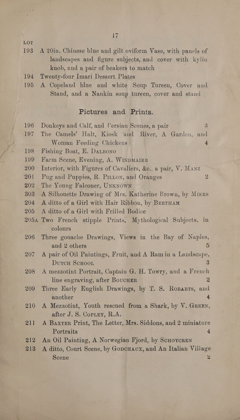 193 194 195 196 197 198 199 200 201 202 303 204 205 2054 206 207 208 209 210 211 212 213 17 A 20in. Chinese blue and gilt oviform Vase, with panels of landscapes and figure subjects, and cover with kylin knob, end a pair of beakers to match | Twenty-four Imari Dessert Plates A Copeland blue and white Soup Tureen, Cover and Stand, and a Nankin soup tureen, cover and stand Pictures and Prints. Donkeys and Calf, and Persian Scenes, a pair 3 The Camels’ Halt, Kiosk and River, A Garden, and Woman Feeding Chickens 4 Fishing Boat, E. DaLBono Farm Scene, Evening, A. WINDMAIER Interior, with Figures of Cavaliers, &amp;., a pair, V. Manz Pug and Puppies, R. Prnuon, and Oranges 2 The Young Falconer, UNkNown A Silhouette Drawing of Mrs. Katherine Brown, by Mrrrs A ditto of a Girl with Hair Ribbon, by Brenruam A ditto of a Girl with Frilled Bodice Two French stipple Prints, Mythological Subjects, in colours Three gouache Drawings, Views in the Bay of Naples, and 2 others 5 A pair of Oil Paintings, Fruit, and A Ramin a Landscape, DutcH ScHooL 3 A mezzotint Portrait, Captain G. H. Towry, and a French line engraving, after BoucHER 2 Three Harly English Drawings, by 'T. 8. RoBarrs, and another A A Mezzotint, Youth rescued from a Shark, by V. GREEN, after J. S. Copiey, R.A. A Baxter Print, The Letter, Mrs. Siddons, and 2 miniature Portraits 4 An Oil Painting, A Norwegian Fjord, by ScHoycrEeN A ditto, Court Scene, by GopcHaux, and An Italian Village Scene 2