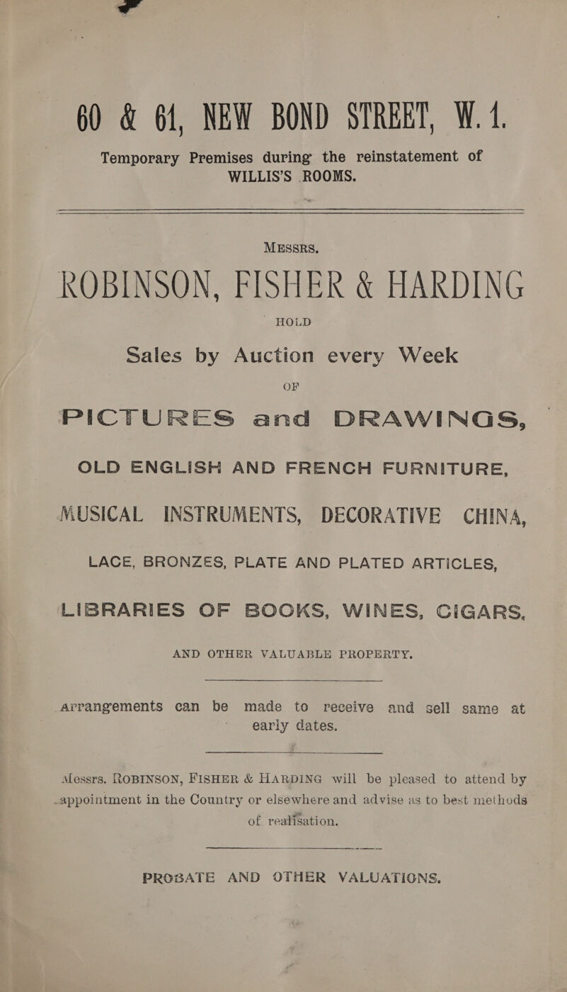 60 &amp; 61, NEW BOND STREET, W.4. Temporary Premises during the reinstatement of WILLIS’S ROOMS. MESSRS. ROBINSON. FISHER &amp; HARDING ' HOLD Sales by Auction every Week OF PICTURES and  DRAWINGS, OLD ENGLISH AND FRENCH FURNITURE, MUSICAL INSTRUMENTS, : DECORATIVE CHINA, LACE, BRONZES, PLATE AND PLATED ARTICLES, LIBRARIES OF BOOKS, WINES, CIGARS, AND OTHER VALUABLE PROPERTY. Arrangements can be made to receive and sell same at early dates.  Messrs. ROBINSON, FISHER &amp; HARDING will be pleased to attend by _appointment in the Country or elsewhere and advise as to best methods of realisation. PROBATE AND OTHER VALUATIONS.